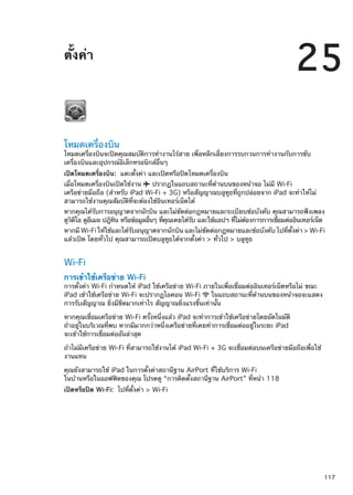 ตั้งค่า
25
โหมดเครื่องบิน
โหมดเครื่องบินจะปิดคุณสมบัติการทำงานไร้สาย เพื่อหลีกเลี่ยงการรบกวนการทำงานกับการขับ
เครื่องบินและอุปกรณ์อิเล็กทรอนิกส์อื่นๆ
เปิดโหมดเครื่องบิน:  แตะตั้งค่า และเปิดหรือปิดโหมดเครื่องบิน
เมื่อโหมดเครื่องบินเปิดใช้งาน  ปรากฏในแถบสถานะที่ด้านบนของหน้าจอ ไม่มี Wi-Fi
เครือข่ายมือถือ (สำหรับ iPad Wi-Fi + 3G) หรือสัญญาณบลูทูธที่ถูกปล่อยจาก iPad จะทำให้ไม่
สามารถใช้งานคุณสัมบัติที่จะต้องใช้อินเทอร์เน็ตได้
หากคุณได้รับการอนุญาตจากนักบิน และไม่ขัดต่อกฎหมายและระเบียบข้อบังคับ คุณสามารถฟังเพลง
ดูวิดีโอ ดูอีเมล ปฎิทิน หรือข้อมูลอื่นๆ ที่คุณเคยได้รับ และใช้แอปฯ ที่ไม่ต้องการการเชื่อมต่ออินเทอร์เน็ต
หากมี Wi-Fi ให้ใช้และได้รับอนุญาตจากนักบิน และไม่ขัดต่อกฎหมายและข้อบังคับ ไปที่ตั้งค่า  Wi-Fi
แล้วเปิด โดยทั่วไป คุณสามารถเปิดบลูทูธได้จากตั้งค่า  ทั่วไป  บลูทูธ
Wi-Fi
การเข้าใช้เครือข่าย Wi-Fi
การตั้งค่า Wi-Fi กำหนดให้ iPad ใช้เครือข่าย Wi-Fi ภายในเพื่อเชื่อมต่ออินเทอร์เน็ตหรือไม่ ขณะ
iPad เข้าใช้เครือข่าย Wi-Fi จะปรากฏไอคอน Wi-Fi ในแถบสถานะที่ด้านบนของหน้าจอจะแสดง
การรับสัญญาณ ยิ่งมีขีดมากเท่าไร สัญญาณยิ่งแรงขึ้นเท่านั้น
หากคุณเชื่อมเครือข่าย Wi-Fi ครั้งหนึ่งแล้ว iPad จะทำการเข้าใช้เครือข่ายโดยอัตโนมัติ
ถ้าอยู่ในบริเวณที่พบ หากมีมากกว่าหนึ่งเครือข่ายที่เคยทำการเชื่อมต่ออยู่ในระยะ iPad
จะเข้าใช้การเชื่อมต่ออันล่าสุด
ถ้าไม่มีเครือข่าย Wi-Fi ที่สามารถใช้งานได้ iPad Wi-Fi + 3G จะเชื่อมต่อบนเครือข่ายมือถือเพื่อใช้
งานแทน
คุณยังสามารถใช้ iPad ในการตั้งค่าสถานีฐาน AirPort ที่ใช้บริการ Wi-Fi
ในบ้านหรือในออฟฟิตของคุณ โปรดดู “การติดตั้งสถานีฐาน AirPort” ที่หน้า 118
เปิดหรือปิด Wi-Fi:  ไปที่ตั้งค่า  Wi-Fi
117
 