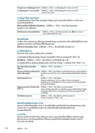 โปรดดูสถานะการเชื่อมข้อมูลกับ Wi-Fi ไปที่ตั้งค่า  ทั่วไป  การเชื่อมข้อมูลกับ iTunes ผ่าน Wi-Fi
การเชื่อมข้อมูลกับ iTunes โดยทันที ไปที่ตั้งค่า  ทั่วไป  เชื่อมโอนข้อมูลกับ iTunes ผ่าน Wi-Fi
แล้วแตะ Sync Now
การค้นหาโดย Spotlight
การติดตั้งผลลัพธ์การค้นหาโดย Spotlight ให้คุณระบุบริเวณของเนื้อหาที่ค้นหาจากค้นหาและ
เรียงลำดับผลลัพธ์ใหม่
ตั้งบริเวณเนื้อหาใดที่จะค้นหาโดยค้นหา:  ไปที่ตั้งค่า  ทั่วไป  ค้นหาโดย Spotlight
แล้วเลือกรายการเพื่อค้นหา
ตั้งลำดับของประเภทของผลลัพธ์ค้นหา: ไปที่ตั้งค่า  ทั่วไป  ค้นหาโดย Spotlight แตะ ถัดจากรายการ
และลากเพื่อย้ายมันไปในรายการ
ล็อกอัตโนมัติ
การล็อก iPad จะปิดหน้าจอ เพื่อถนอมแบตเตอรี่ของคุณ และป้องกันการใช้งานที่ไม่ได้ตั้งใจกับ iPad
คุณยังสามารถปรับความดังได้ขณะที่ฟังเสียงเพลงอยู่
ตั้งช่วงเวลาก่อนจะล็อก iPad:  ไปที่ติดตั้ง  ทั่วไป  ล็อกอัตโนมัติ แล้วเลือกเวลา
การล็อกรหัสผ่าน
โดยปรกติ iPad จะไม่ถามรหัสผ่านในการปลดล็อก
การตั้งรหัสผ่านเพื่อปกป้องข้อมูล โปรดดู “คุณสมบัติการรักษาความปลอดภัย” ที่หน้า 36
ตั้งรหัสผ่าน:  ไปที่ตั้งค่า  ทั่วไป  ล็อกรหัสผ่าน และใส่รหัสตัวเลข 4 ตัว
หากคุณลืมรหัสผ่าน คุณต้องลงซอฟต์แวร์ของ iPad ใหม่ โปรดดู “การอัปเดต iPad” ที่หน้า 135
ปิดการล็อกรหัสผ่านหรือเปลี่ยน
รหัสผ่าน
ไปที่ตั้งค่า  ทั่วไป  ล็อกรหัสผ่าน
ตั้งระยะเวลาที่จะล็อกก่อนที่คุณต้องใส่
รหัสผ่านเพื่อปลดล็อก
ไปที่ตั้งค่า  ทั่วไป  ล็อกรหัสผ่าน และใส่รหัสผ่านของคุณ แตะต้องมีรหัสผ่าน
แล้วเลือกระยะเวลาที่ iPad จะทำการล็อกก่อนที่คุณจะต้องใส่รหัสผ่านเพื่อปลด
ล็อก
เปิดหรือปิดรหัสผ่านง่าย ไปที่ตั้งค่า  ทั่วไป  ล็อกรหัสผ่าน
รหัสผ่านง่ายคือตัวเลข 4 ตัว ในการเพิ่มการรักษาความปลอดภัย
ปิดรหัสผ่านง่าย และใช้รหัสที่ยาวกว่าด้วยการผสมระหว่างตัวเลข ตัวหนังสือ
ลูกน้ำและตัวอักษรพิเศษ
ข้อมูลจะถูกลบหลังจากใส่รหัสผ่านผิด
ครั้งที่ 10
ไปที่ตั้งค่า  ทั่วไป  ล็อกรหัสผ่าน และแตะลบข้อมูล
หลังจากใส่รหัสผ่านผิดครั้งที่ 10 ค่าติดตั้งของคุณจะถูกรีเซ็ทใหม่เป็นค่าเริ่มต้น
และช้อมูลและสื่อบันเทิงต่างๆ ของคุณจะถูกลบ โดยการลบกุญแจเข้ารหัสที่
ทำต่อข้อมูล
เปิดหรือปิดกรอบรูปภาพ ไปที่ตั้งค่า  ทั่วไป  ล็อกรหัสผ่าน แล้วปิดกรอบรูปภาพ
โปรดดู “กรอบรูปภาพ” ที่หน้า 120
ล็อกหรือปลดล็อกปกของ iPad
คุณสามารถล็อกหรือปลดล็อก iPad 2 อย่างอัตโนมัติหากคุณใช้เครื่องกับปกหุ้มอัจฉริยะของ iPad
(แยกต่างหาก) ขณะที่เปิดใช้งานอยู่ iPad จะล็อกอัตโนมัติและพักเมื่อคุณปิดปกหุ้ม
และปลุกเมื่อคุณเปิด
การจำกัด
คุณสามารถตั้งการจำกัดสำหรับการใช้งานบางแอปฯ และสำหรับเนื้อหาที่ซื้อมา ยกตัวอย่างเช่น
ผู้ปกครองสามารถจำกัดเพลงที่มีเนื้อหาที่ไม่เหมาะสมไม่ให้เห็นในเพลย์ลิสต์ หรือปิดการเข้าใช้
YouTube อย่างสิ้นเชิง
122 บทที่ 25    ตั้งค่า
 