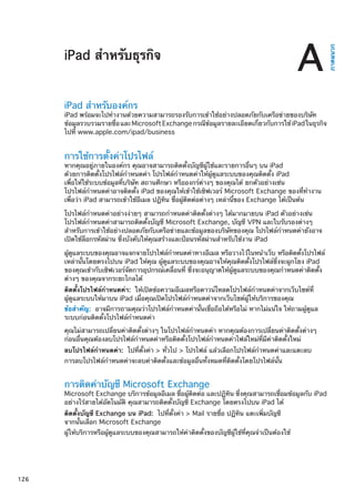 iPad สำหรับธุรกิจ
ภาคผนวก
A
iPad สำหรับองค์กร
iPad พร้อมจะไปทำงานด้วยความสามารถรองรับการเข้าใช้อย่างปลอดภัยกับเครือข่ายของบริษัท
ข้อมูลรวบรวมรายชื่อและMicrosoftExchangeกรณีข้อมูลรายละเอียดเกี่ยวกับการใช้iPadในธุรกิจ
ไปที่ www.apple.com/ipad/business
การใช้การตั้งค่าโปรไฟล์
หากคุณอยู่ภายในองค์กร คุณอาจสามารถติดตั้งบัญชีผู้ใช้และรายการอื่นๆ บน iPad
ด้วยการติดตั้งโปรไฟล์กำหนดค่า โปรไฟล์กำหนดค่าให้ผู้ดูแลระบบของคุณติดตั้ง iPad
เพื่อให้ใช้ระบบข้อมูลที่บริษัท สถานศึกษา หรือองกร์ต่างๆ ของคุณได้ ยกตัวอย่างเช่น
โปรไฟล์กำหนดค่าอาจติดตั้ง iPad ของคุณให้เข้าใช้เซิฟเวอร์ Microsoft Exchange ของที่ทำงาน
เพื่อว่า iPad สามารถเข้าใช้อีเมล ปฏิทิน ชื่อผู้ติดต่อต่างๆ เหล่านี้ของ Exchange ได้เป็นต้น
โปรไฟล์กำหนดค่าอย่างง่ายๆ สามารถกำหนดค่าติดตั้งต่างๆ ได้มากมายบน iPad ตัวอย่างเช่น
โปรไฟล์กำหนดค่าสามารถติดตั้งบัญชี Microsoft Exchange, บัญชี VPN และใบรับรองต่างๆ
สำหรับการเข้าใช้อย่างปลอดภัยกับเครือข่ายและข้อมูลของบริษัทของคุณ โปรไฟล์กำหนดค่ายังอาจ
เปิดใช้ล็อกรหัสผ่าน ซึ่งบังคับให้คุณสร้างและป้อนรหัสผ่านสำหรับใช้งาน iPad
ผู้ดูแลระบบของคุณอาจแจกจายโปรไฟล์กำหนดค่าทางอีเมล หรือวางไว้ในหน้าเว็บ หรือติดตั้งโปรไฟล์
เหล่านั้นโดยตรงไปบน iPad ให้คุณ ผู้ดูแลระบบของคุณอาจให้คุณติดตั้งโปรไฟล์ซึ่งจะผูกโยง iPad
ของคุณเข้ากับเซิฟเวอร์จัดการอุปกรณ์เคลื่อนที่ ซึ่งจะอนุญาตให้ผู้ดูแลระบบของคุณกำหนดค่าติดตั้ง
ต่างๆ ของคุณจากระยะไกลได้
ติดตั้งโปรไฟล์กำหนดค่า:  ให้เปิดข้อความอีเมลหรือดาวน์โหลดโปรไฟล์กำหนดค่าจากเว็บไซต์ที่
ผู้ดูแลระบบให้มาบน iPad เมื่อคุณเปิดโปรไฟล์กำหนดค่าจากเว็บไซต์ผู้ให้บริการของคุณ
ข้อสำคัญ:  อาจมีการถามคุณว่าโปรไฟล์กำหนดค่านั้นเชื่อถือได้หรือไม่ หากไม่แน่ใจ ให้ถามผู้ดูแล
ระบบก่อนติดตั้งโปรไฟล์กำหนดค่า
คุณไม่สามารถเปลี่ยนค่าติดตั้งต่างๆ ในโปรไฟล์กำหนดค่า หากคุณต้องการเปลี่ยนค่าติดตั้งต่างๆ
ก่อนอื่นคุณต้องลบโปรไฟล์กำหนดค่าหรือติดตั้งโปรไฟล์กำหนดค่าไฟล์ใหม่ที่มีค่าติดตั้งใหม่
ลบโปรไฟล์กำหนดค่า:  ไปที่ตั้งค่า  ทั่วไป  โปรไฟล์ แล้วเลือกโปรไฟล์กำหนดค่าและแตะลบ
การลบโปรไฟล์กำหนดค่าจะลบค่าติดตั้งและข้อมูลอื่นทั้งหมดที่ติดตั้งโดยโปรไฟล์นั้น
การติดค่าบัญชี Microsoft Exchange
Microsoft Exchange บริการข้อมูลอีเมล ชื่อผู้ติดต่อ และปฏิทิน ซึ่งคุณสามารถเชื่อมข้อมูลกับ iPad
อย่างไร้สายได้อัตโนมัติ คุณสามารถติดตั้งบัญชี Exchange โดยตรงไปบน iPad ได้
ติดตั้งบัญชี Exchange บน iPad:  ไปที่ตั้งค่า  Mail รายชื่อ ปฏิทิน แตะเพิ่มบัญชี
จากนั้นเลือก Microsoft Exchange
ผู้ให้บริการหรือผู้ดูแลระบบของคุณสามารถให้ค่าติดตั้งของบัญชีผู้ใช้ที่คุณจำเป็นต้องใช้
126
 