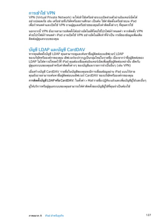 การเข้าใช้ VPN
VPN (Virtual Private Network) จะให้เข้าใช้เครือข่ายระบบปิดส่วนตัวผ่านอินเทอร์เน็ตได้
อย่างปลอดภัย เช่น เครือข่ายที่บริษัทหรือสถานศึกษา เป็นต้น ใช้ค่าติดตั้งเครือข่ายบน iPad
เพื่อกำหนดค่าและเปิดใช้ VPN ถามผู้ดูแลเครือข่ายของคุณถึงค่าติดตั้งต่างๆ ที่คุณควรใช้
นอกจากนี้ VPN ยังอาจสามารถติดตั้งได้อย่างอัตโนมัติโดยใช้โปรไฟล์กำหนดค่า หากติดตั้ง VPN
ด้วยโปรไฟล์กำหนดค่า iPad อาจเปิดใช้ VPN อย่างอัตโนมัติเท่าที่จำเป็น กรณีของข้อมูลเพิ่มเติม
ติดต่อผู้ดูแลระบบของคุณ
บัญชี LDAP และบัญชี CardDAV
หากคุณติดตั้งบัญชี LDAP คุณสามารถดูและค้นหาชื่อผู้ติดต่อบนเซิฟเวอร์ LDAP
ของบริษัทหรือองค์กรของคุณ เซิฟเวอร์จะปรากฏเป็นกลุ่มใหม่ในรายชื่อ เนื่องจากว่าชื่อผู้ติดต่อของ
LDAP ไม่ได้ดาวน์โหลดไว้ที่ iPad คุณต้องเชื่อมต่ออินเทอร์เน็ตเพื่อดูชื่อผู้ติดต่อเหล่านั้น เช็คกับ
ผู้ดูแลระบบของคุณสำหรับค่าติดตั้งต่างๆ ของบัญชีและรายการจำเป็นอื่นๆ (เช่น VPN)
เมื่อสร้างบัญชี CardDAV รายชื่อในบัญชีของคุณจะมีการเชื่อมข้อมูลผ่าน iPad แบบไร้สาย
คุณยังอาจสามารถค้นหาชื่อผู้ติดต่อบนเซิฟเวอร์ CardDAV ของบริษัทหรือองค์กรของคุณ
การติดตั้งบัญชี LDAP หรือ CardDAV:  ในตั้งค่า  Mail รายชื่อ ปฏิทิน แล้วแตะเพิ่มบัญชีผู้ใช้ แตะอื่นๆ
ผู้ให้บริการหรือผู้ดูแลระบบของคุณสามารถให้ค่าติดตั้งของบัญชีผู้ใช้ที่คุณจำเป็นต้องใช้
127ภาคผนวก A    iPad สำหรับธุรกิจ
 