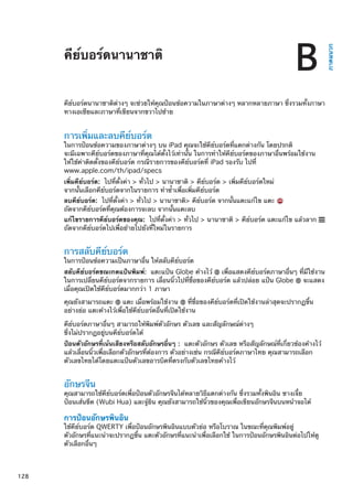 คีย์บอร์ดนานาชาติ
ภาคผนวก
B
คีย์บอร์ดนานาชาติต่างๆ จะช่วยให้คุณป้อนข้อความในภาษาต่างๆ หลากหลายภาษา ซึ่งรวมทั้งภาษา
ทางเอเชียและภาษาที่เขียนจากขวาไปซ้าย
การเพิ่มและลบคีย์บอร์ด
ในการป้อนข้อความของภาษาต่างๆ บน iPad คุณจะใช้คีย์บอร์ดที่แตกต่างกัน โดยปรกติ
จะมีเฉพาะคีย์บอร์ดของภาษาที่คุณได้ตั้งไว้เท่านั้น ในการทำให้คีย์บอร์ดของภาษาอื่นพร้อมใช้งาน
ให้ใช้ค่าติดตั้งของคีย์บอร์ด กรณีรายการของคีย์บอร์ดที่ iPad รองรับ ไปที่
www.apple.com/th/ipad/specs
เพิ่มคีย์บอร์ด:  ไปที่ตั้งค่า  ทั่วไป  นานาชาติ  คีย์บอร์ด  เพิ่มคีย์บอร์ดใหม่
จากนั้นเลือกคีย์บอร์ดจากในรายการ ทำซ้ำเพื่อเพิ่มคีย์บอร์ด
ลบคีย์บอร์ด:  ไปที่ตั้งค่า  ทั่วไป  นานาชาติ คีย์บอร์ด จากนั้นแตะแก้ไข แตะ
ถัดจากคีย์บอร์ดที่คุณต้องการจะลบ จากนั้นแตะลบ
แก้ไขรายการคีย์บอร์ดของคุณ:  ไปที่ตั้งค่า  ทั่วไป  นานาชาติ  คีย์บอร์ด แตะแก้ไข แล้วลาก
ถัดจากคีย์บอร์ดไปเพื่อย้ายไปยังที่ใหม่ในรายการ
การสลับคีย์บอร์ด
ในการป้อนข้อความเป็นภาษาอื่น ให้สลับคีย์บอร์ด
สลับคีย์บอร์ดขณะกดแป้นพิมพ์:  แตะแป้น Globe ค้างไว้ เพื่อแสดงคีย์บอร์ดภาษาอื่นๆ ที่มีใช้งาน
ในการเปลี่ยนคีย์บอร์ดจากรายการ เลื่อนนิ้วไปที่ชื่อของคีย์บอร์ด แล้วปล่อย แป้น Globe จะแสดง
เมื่อคุณเปิดใช้คีย์บอร์ดมากกว่า 1 ภาษา
คุณยังสามารถแตะ แตะ เมื่อพร้อมใช้งาน ที่ชื่อของคีย์บอร์ดที่เปิดใช้งานล่าสุดจะปรากฏขึ้น
อย่างย่อ แตะค้างไว้เพื่อใช้คีย์บอร์ดอื่นที่เปิดใช้งาน
คีย์บอร์ดภาษาอื่นๆ สามารถให้พิมพ์ตัวอักษร ตัวเลข และสัญลักษณ์ต่างๆ
ซึ่งไม่ปรากฏอยู่บนคีย์บอร์ดได้
ป้อนตัวอักษรที่เน้นเสียงหรือสลับอักษรอื่นๆ :  แตะตัวอักษร ตัวเลข หรือสัญลักษณ์ที่เกี่ยวข้องค้างไว้
แล้วเลื่อนนิ้วเพื่อเลือกตัวอักษรที่ต้องการ ตัวอย่างเช่น กรณีคีย์บอร์ดภาษาไทย คุณสามารถเลือก
ตัวเลขไทยได้โดยแตะแป้นตัวเลขอารบิคที่ตรงกับตัวเลขไทยค้างไว้
อักษรจีน
คุณสามารถใช้คีย์บอร์ดเพื่อป้อนตัวอักษรจีนได้หลายวิธีแตกต่างกัน ซึ่งรวมทั้งพินอิน ซางเจี๋ย
ป้อนเส้นขีด (Wubi Hua) และจู้ยิน คุณยังสามารถใช้นิ้วของคุณเพื่อเขียนอักษรจีนบนหน้าจอได้
การป้อนอักษรพินอิน
ใช้คีย์บอร์ด QWERTY เพื่อป้อนอักษรพินอินแบบตัวย่อ หรือโบราณ ในขณะที่คุณพิมพ์อยู่
ตัวอักษรที่แนะนำจะปรากฏขึ้น แตะตัวอักษรที่แนะนำเพื่อเลือกใช้ ในการป้อนอักษรพินอินต่อไปให้ดู
ตัวเลือกอื่นๆ
128
 