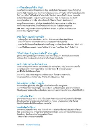 การรีสตาร์ทและรีเซ็ท iPad
หากเครื่องทำงานไม่ปกติ ให้ลองรีสตาร์ท iPad ลองบังคับเลิกใช้งานแอปฯ หรือลองรีเซ็ท iPad
รีสตาร์ท iPad: กดปุ่มพัก/ปลุก ค้างไว้ จนกระทั่งแถบเลื่อนสีแดงปรากฏขึ้น ใช้นิ้วลากแถบเลื่อนเพื่อปิด
iPad ในการเปิด iPad ใหม่อีกครั้ง ให้กดปุ่มพัก/ปลุกค้างไว้จนกระทั่งโลโก้ Apple ปรากฎขึ้น
บังคับเลิกใช้งานแอปฯ:  กดปุ่มพัก/ปลุกด้านบนสุดของ iPad ค้างไว้ประมาณ 2-3 วินาที
จนกระทั่งแถบสีแดงปรากฏขึ้น แล้วกดปุ่มโฮมค้างไว้จนกระทั่งแอปฯ นั้นเลิกหายไป
หากคุณไม่สามารถปิดiPad หรือปัญหายังคงดำเนิเรื่อยไป คุณอาจต้องทำการรีเซ็ท iPad
ควรทำการรีเซ็ทเฉพาะก็ต่อเมื่อปิด iPad และเปิดใหม่แล้วยังไม่ช่วยแก้ไขปัญหานั้น
รีเซ็ท iPad:  กดปุ่มนอนพัก/ปลุกและปุ่มโฮมค้างไว้พร้อมๆ กับปุ่มโฮมประมาณสิบวินาที
จนกระทั่งโลโก้ Apple ปรากฏขึ้น
iPad ไม่ทำงานหลังจากรีเซ็ท
รีเซ็ทการตั้งค่า iPad: เลือกตั้งค่า  ทั่วไป  รีเซ็ท และแตะรีเซ็ทค่าติดตั้งทั้งหมดÂÂ
ค่าติดตั้งทั้งหมดของคุณจะรีเซ็ท แต่ข้อมูลและสื่อของคุณจะไม่ลบออกไป
หากยังคงไม่ได้ผล ลบเนื้อหาทั้งหมดใน iPad โปรดดู “ÂÂ การรีสตาร์ทและรีเซ็ท iPad” ที่หน้า 133
หากยังไม่ได้ผล ลงซอฟต์แวร์ของ iPad อีกครั้ง โปรดดู “ÂÂ การอัปเดต iPad” ที่หน้า 135
“iPad ไม่รองรับอุปกรณ์เสริมนี้” ปรากฏขึ้น
อุปกรณ์เสริมที่คุณต่อไว้อยู่อาจจะทำงานไม่ได้กับ iPad ให้แน่ใจว่า สายต่อแท่นวางแบบ USB
ไม่มีเศษผงใดๆ ติดอยู่ และอ้างอิงกับเอกสารที่มากับอุปกรณ์เสริมนั้น
แอปฯ ไม่สามารถเข้ากับหน้าจอ
แอปฯ ส่วนใหญ่สำหรับ iPhone และ iPod touch สามารถใช้กับ iPad ได้แต่แอปฯ เหล่านั้น
อาจไม่ใช้ประโยชน์จากหน้าจอขนาดใหญ่ ในกรณีนี้ ให้แตะ เพื่อซูมเข้าบนแอปฯ
แตะ เพื่อกลับไปยังขนาดเริ่มต้น
ให้ลองหาใน App Store เพื่อดูว่ามีเวอร์ชั่นของแอปฯ ที่ใช้เฉพาะ iPad หรือไม่
หรือไม่ก็เวอร์ชั่นสากลที่ใช้ได้สำหรับ iPhone, iPod touch และ iPad
คีย์บอร์ดหน้าจอไม่ปรากฏขึ้น
หาก iPad ได้จับคู่ไว้กับคีย์บอร์ดบลูทูธ คีย์บอร์ดหน้าจอจะไม่ปรากฏให้เห็น
ในการให้คีย์บอร์ดหน้าจอปรากฏขึ้น ให้กดคีย์ Eject บนคีย์บอร์ดบลูทูธ คุณยังสามารถทำให้
คีย์บอร์ดบนหน้าจอปรากฏขึ้นโดยเลื่อนคีย์บอร์ดบลูทูธห่างออกจากระยะที่กำหนด หรือไม่ก็ปิดใช้งาน
การแบ็กอัพ iPad
คุณสามารถใช้ iCloud หรือ iTunes เพื่อแบ็กอัพ iPad ถ้าคุณเลือกการแบ็กอัพอัตโนมัติโดยใช้
iCloud คุณจะไม่สามารถเลือกแบ็กอัพอัตโนมัติจาก iTunes ได้ แต่คุณสามารถใช้ iTunes
เพื่อแบ็กอัพเองด้วยมือไปยังคอมพิวเตอร์ของคุณได้
การแบ็กอัพกับ iCloud
iCloud จะแบ็กอัพอัตโนมัติกับ iPad โดยอาศัย Wi-Fi เมื่อมันถูกเชื่อมต่อไปยังแหล่งจ่ายไฟและ
iPad ถูกล็อก วันเวลาของการแบ็กอัพล่าสุดคือรายการที่อยู่ล่างสุดของหน้าจอเนื้อที่เก็บข้อมูลและ
ข้อมูลสำรอง สำหรับการแบ็กอัพของคุณด้วย iCloud:
เพลง ทีวีโชว์ แอปฯ และหนังสือที่ซื้อÂÂ
133ภาคผนวก C    สนับสนุนและข้อมูลอื่นๆ
 
