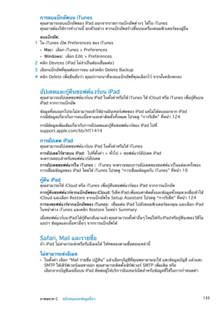 การลบแบ็กอัพบน iTunes
คุณสามารถลบแบ็กอัพของ iPad ออกจากรายการแบ็กอัพต่างๆ ได้ใน iTunes
คุณอาจต้องใช้การทำงานนี้ ยกตัวอย่าง หากแบ็กอัพสร้างขึ้นบนเครื่องคอมพิวเตอร์ของผู้อื่น
ลบแบ็กอัพ:
	 1	 ใน iTunes เปิด Preferences ของ iTunes
ÂÂ Mac: เลือก iTunes  Preferences
ÂÂ Windows: เลือก Edit  Preferences
	 2	 คลิก Devices (iPad ไม่จำเป็นต้องเชื่อมต่อ)
	 3	 เลือกแบ็กอัพที่คุณต้องการลบ แล้วคลิก Delete Backup
	 4	 คลิก Delete เพื่อยืนยันว่า คุณปรารถนาที่จะลบแบ็กอัพที่คุณเลือกไว้ จากนั้นคลิกตกลง
อัปเดตและกู้คืนซอฟต์แวร์บน iPad
คุณสามารถอัปเดตซอฟต์แวร์บน iPad ในตั้งค่าหรือใช้ iTunes ใช้ iCloud หรือ iTunes เพื่อกู้คืนบน
iPad จากการแบ็กอัพ
ข้อมูลที่ลบออกไปจะไม่สามารถเข้าใช้ผ่านอินเทอร์เฟตของ iPad แต่ไม่ได้ลบออกจาก iPad
กรณีข้อมููลเกี่ยวกับการลบเนื้อหาและค่าติดตั้งทั้งหมด โปรดดู “การรีเซ็ท” ที่หน้า 124
กรณีข้อมูลเพิ่มเติมเกี่ยวกับการอัปเดตและกู้คืนซอฟต์แวร์ของ iPad ไปที่
support.apple.com/kb/HT1414
การอัปเดต iPad
คุณสามารถอัปเดตซอฟต์แวร์บน iPad ในตั้งค่าหรือใช้ iTunes
การอัปเดตไร้สายบน iPad:  ไปที่ตั้งค่า  ทั่วไป  ซอฟต์แวร์อัปเดต iPad
จะตรวจสอบสำหรับซอฟต์แวร์อัปเดต
การอัปเดตซอฟต์แวร์ใน iTunes :  iTunes จะตรวจสอบการอัปเดตของซอฟต์แวร์ในแต่ละครั้งของ
การเชื่อมข้อมูลของ iPad โดยใช้ iTunes โปรดดู “การเชื่อมข้อมูลกับ iTunes” ที่หน้า 19
กู้คืน iPad
คุณสามารถใช้ iCloud หรือ iTunes เพื่อกู้คืนซอฟต์แวร์ของ iPad จากการแบ็กอัพ
การกู้คืนซอฟต์แวร์จากแบ็กอัพของ iCloud:  รีเซ็ท iPad เพื่อลบค่าติดตั้งและข้อมูลทั้งหมด ลงชื่อเข้าใช้
iCloud และเลือก Restore จากแบ็กอัพใน Setup Assistant โปรดดู “การรีเซ็ท” ที่หน้า 124
การลงซอฟต์แวร์จากแบ็กอัพของ iTunes:  เชื่อมต่อ iPad ไปยังคอมพิวเตอร์ของคุณ และเลือก iPad
ในหน้าต่าง iTunes และคลิก Restore ในหน้า Summary
เมื่อซอฟต์แวร์บนiPadได้กู้คืนกลับมาแล้วคุณสามารถตั้งค่าอื่นๆใหม่ให้กับiPadหรือกู้คืนเพลงวิดีโอ
แอปฯ ข้อมูลและเนื้อหาอื่นๆ จากการแบ็กอัพได้
Safari, Mail และรายชื่อ
ถ้า iPad ไม่สามารถส่งหรือรับอีเมลได้ ให้ทดลองตามขั้นตอนเหล่านี้
ไม่สามารถส่งอีเมล
ในตั้งค่า เลือก “Mail รายชื่อ ปฏิทิน” แล้วเลือกบัญชีที่คุณพยายามจะใช้ แตะข้อมูลบัญชี แล้วแตะÂÂ
SMTP ใต้เซิร์ฟเวอร์เมลขาออก คุณสามารถติดตั้งเซิร์ฟเวอร์ SMTP เพิ่มเติม หรือ
เลือกจากบัญชีเมลอื่นบน iPad ติดต่อผู้ให้บริการอินเทอร์เน็ตสำหรับข้อมูลที่ใช้ในการกำหนดค่า
135ภาคผนวก C    สนับสนุนและข้อมูลอื่นๆ
 