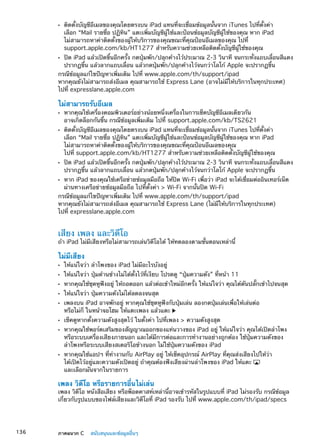 ติดตั้งบัญชีอีเมลของคุณโดยตรงบน iPad แทนที่จะเชื่อมข้อมูลนั้นจาก iTunes ไปที่ตั้งค่าÂÂ
เลือก “Mail รายชื่อ ปฏิทิน” แตะเพิ่มบัญชีผู้ใช้และป้อนข้อมูลบัญชีผู้ใช้ของคุณ หาก iPad
ไม่สามารถหาค่าติดตั้งของผู้ให้บริการของคุณขณะที่คุณป้อนอีเมลของคุณ ไปที่
support.apple.com/kb/HT1277 สำหรับความช่วยเหลือติดตั้งบัญชีผู้ใช้ของคุณ
ปิด iPad แล้วเปิดขึ้นอีกครั้ง กดปุ่มพัก/ปลุกค้างไว้ประมาณ 2-3 วินาที จนกระทั่งแถบเลื่อนสีแดงÂÂ
ปรากฏขึ้น แล้วลากแถบเลื่อน แล้วกดปุ่มพัก/ปลุกค้างไว้จนกว่าโลโก้ Apple จะปรากฏขึ้น
กรณีข้อมูลแก้ไขปัญหาเพิ่มเติม ไปที่ www.apple.com/th/support/ipad
หากคุณยังไม่สามารถส่งอีเมล คุณสามารถใช้ Express Lane (อาจไม่มีให้บริการในทุกประเทศ)
ไปที่ expresslane.apple.com
ไม่สามารถรับอีเมล
หากคุณใช้เครื่องคอมพิวเตอร์อย่างน้อยหนึ่งเครื่องในการเช็คบัญชีอีเมลเดียวกันÂÂ
อาจเกิดล็อกกันขึ้น กรณีข้อมูลเพิ่มเติม ไปที่ support.apple.com/kb/TS2621
ติดตั้งบัญชีอีเมลของคุณโดยตรงบน iPad แทนที่จะเชื่อมข้อมูลนั้นจาก iTunes ไปที่ตั้งค่าÂÂ
เลือก “Mail รายชื่อ ปฏิทิน” แตะเพิ่มบัญชีผู้ใช้และป้อนข้อมูลบัญชีผู้ใช้ของคุณ หาก iPad
ไม่สามารถหาค่าติดตั้งของผู้ให้บริการของคุณขณะที่คุณป้อนอีเมลของคุณ
ไปที่ support.apple.com/kb/HT1277 สำหรับความช่วยเหลือติดตั้งบัญชีผู้ใช้ของคุณ
ปิด iPad แล้วเปิดขึ้นอีกครั้ง กดปุ่มพัก/ปลุกค้างไว้ประมาณ 2-3 วินาที จนกระทั่งแถบเลื่อนสีแดงÂÂ
ปรากฏขึ้น แล้วลากแถบเลื่อน แล้วกดปุ่มพัก/ปลุกค้างไว้จนกว่าโลโก้ Apple จะปรากฏขึ้น
หาก iPad ของคุณใช้เครือข่ายข้อมูลมือถือ ให้ปิด Wi-Fi เพื่อว่า iPad จะได้เชื่อมต่ออินเทอร์เน็ตÂÂ
ผ่านทางเครือข่ายข้อมูลมือถือ ไปที่ตั้งค่า  Wi-Fi จากนั้นปิด Wi-Fi
กรณีข้อมูลแก้ไขปัญหาเพิ่มเติม ไปที่ www.apple.com/th/support/ipad
หากคุณยังไม่สามารถส่งอีเมล คุณสามารถใช้ Express Lane (ไม่มีให้บริการในทุกประเทศ)
ไปที่ expresslane.apple.com
เสียง เพลง และวิดีโอ
ถ้า iPad ไม่มีเสียงหรือไม่สามารถเล่นวิดีโอได้ ให้ทดลองตามขั้นตอนเหล่านี้
ไม่มีเสียง
ให้แน่ใจว่า ลำโพงของ iPad ไม่มีอะไรบังอยู่ÂÂ
ให้แน่ใจว่า ปุ่มด้านข้างไม่ได้ตั้งไว้ที่เงียบ โปรดดู “ÂÂ ปุ่มความดัง” ที่หน้า 11
หากคุณใช้ชุดหูฟังอยู่ ให้ถอดออก แล้วต่อเข้าใหม่อีกครั้ง ให้แน่ใจว่า คุณได้ดันปลัÂÂ ๊กเข้าไปจนสุด
ให้แน่ใจว่า ปุ่มความดังไม่ได้ลดลงจนสุดÂÂ
เพลงบน iPad อาจพักอยู่ หากคุณใช้ชุดหูฟังกับปุ่มเล่น ลองกดปุ่มเล่นเพื่อให้เล่นต่อÂÂ
หรือไม่ก็ ในหน้าจอโฮม ให้แตะเพลง แล้วแตะ
เช็คดูหากตั้งความดังสูงสุดไว้ ในตั้งค่า ไปที่เพลง  ความดังสูงสุดÂÂ
หากคุณใช้พอร์ตเสริมของสัญญาณออกของแท่นวางของ iPad อยู่ ให้แน่ใจว่า คุณได้เปิดลำโพงÂÂ
หรือระบบเครื่องเสียงภายนอก และได้มีการต่อและการทำงานอย่างถูกต้อง ใช้ปุ่มความดังของ
ลำโพงหรือระบบเสียงสเตอริโอข้างนอก ไม่ใช้ปุ่มความดังของ iPad
หากคุณใช้แอปฯ ที่ทำงานกับ AirPlay อยู่ ให้เช็คอุปกรณ์ AirPlay ที่คุณส่งเสียงไปให้ว่าÂÂ
ได้เปิดไว้อยู่และความดังเปิดอยู่ ถ้าคุณต้องฟังเสียงผ่านลำโพงของ iPad ให้แตะ
และเลือกมันจากในรายการ
เพลง วิดีโอ หรือรายการอื่นไม่เล่น
เพลง วิดีโอ หนังสือเสียง หรือพ็อดคาสท์เหล่านี้อาจเข้ารหัสในรูปแบบที่ iPad ไม่รองรับ กรณีข้อมูล
เกี่ยวกับรูปแบบของไฟล์เสียงและวิดีโอที่ iPad รองรับ ไปที่ www.apple.com/th/ipad/specs
136 ภาคผนวก C    สนับสนุนและข้อมูลอื่นๆ
 