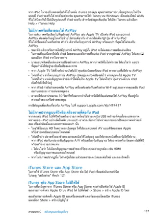 หาก iPad ไม่รองรับเพลงหรือวิดีโอในคลัง iTunes ของคุณ คุณอาจสามารถเปลี่ยนรูปแบบให้เป็น
แบบที่ iPad รองรับได้ ยกตัวอย่างเช่น คุณสามารถใช้ iTunes บน Windows เพื่อแปลงไฟล์ WMA
ที่ไม่ได้ป้องกันไว้ไปเป็นรูปแบบที่ iPad รองรับ สำหรับข้อมูลเพิ่มเติม ให้เปิด iTunes แล้วเลือก
Help  iTunes Help
ไม่มีภาพหรือเสียงขณะใช้ AirPlay
ในการส่งภาพหรือเสียงไปที่อุปกรณ์ AirPlay เช่น Apple TV เป็นต้น iPad และอุปกรณ์
AirPlay ต้องต่อกันอยู่ในเครือข่ายไร้สายเดียวกัน ถ้าคุณไม่เห็น ปุ่ม สำหรับ iPad
ที่ไม่ได้เชื่อมต่อในเครือข่าย Wi-Fi เดียวกันกับอุปกรณ์ AirPlay หรือแอปฯ ที่คุณใช้ไม่รองรับ
AirPlay
ขณะที่ส่งเสียงหรือภาพไปที่อุปกรณ์ AirPlay อยู่นั้น iPad จะไม่แสดงภาพหรือเล่นเสียงÂÂ
ในการเชื่อมเนื้อหาไปยัง iPad โดยตรงและตัดการเชื่อมต่อ iPad จากอุปกรณ์ AirPlay ให้แตะ
และเลือก iPad จากในรายการ
บางแอปพลิเคชั่นเล่นเฉพาะเสียงผ่านทาง AirPlay หากภาพวิดีโอไม่ทำงาน ให้แน่ใจว่า แอปฯÂÂ
ที่คุณกำลังใช้อยู่รองรับทั้งเสียงและภาพ
หาก Apple TV ได้ตั้งรหัสผ่านบังคับไว้ คุณต้องป้อนรหัสบน iPad หากถามเพื่อใช้งาน AirPlayÂÂ
ให้แน่ใจว่า ลำโพงบนอุปกรณ์ AirPlay เปิดอยู่และเปิดเสียงดังไว้ หากคุณจะใช้ Apple TVÂÂ
ให้แน่ใจว่า แหล่งสัญญาณเข้าของทีวีได้ตั้งเป็น Apple TV ให้แน่ใจว่า ปุ่มความดังบน iPad
เปิดให้ดังขึ้นไว้อยู่
หาก iPad กำลังถ่ายทอดกับ AirPlay เครื่องต้องต่อกับเครือข่าย Wi-Fi อยู่เสมอ หากคุณขยับ iPadÂÂ
ออกนอกระยะ การเล่นจะหยุดลง
อาจจะใช้เวลาประมาณ 30 วินาทีหรือมากกว่านั้นสำหรับให้เริ่มเล่นขณะใช้ AirPlay ขึ้นอยู่กับÂÂ
ความเร็วของเครือข่ายของคุณ
กรณีข้อมูลเพิ่มเติมเกี่ยวกับ AirPlay ไปที่ support.apple.com/kb/HT4437
ไม่มีภาพปรากฏบนทีวีหรือเครื่องฉายที่ต่อกับ iPad
หากคุณต่อ iPad ไปที่ทีวีหรือเครื่องฉายภาพโดยใช้สายเคเบิล USB หน้าจอที่ต่อนั้นจะแสดงภาพ
หน้าจอของ iPad อย่างอัตโนมัติ บางแอปฯ อาจรองรับการใช้หน้าจอภายนอกเป็นจอภาพหน้าจอที่
สอง เช็คค่าติดตั้งและเอกสารของแอปฯ นั้น
ในดูวิดีโอแบบ HD ในความละเอียดสูง ให้ใช้อะแดปเตอร์ AV แบบดิจิตอลของ AppleÂÂ
หรือสายเคเบิลแบบคอมโพแนนต์
ให้แน่ใจว่า ปลายทั้งสองข้างของสายเคเบิลวิดีโอต่ออยู่ และใช้สายเคเบิลที่รองรับให้ใช้งานÂÂ
หาก iPad ต่อกับกล่องสลับสัญญาณ A/V หรือเครื่องรับสัญญาณ ให้ลองต่อเครื่องโดยตรงไปที่ทีวี
หรือเครื่องฉายภาพแทน
ให้แน่ใจว่า ได้เลือกสัญญาณภาพเข้าของทีวีของคุณอย่างถูกต้อง เช่น HDMIÂÂ
หรือสัญญาณภาพแบบคอมโพเนนต์
หากไม่มีภาพปรากฏขึ้น ให้กดปุ่มโฮม แล้วถอดสายเคเบิลและต่อใหม่ และลองอีกครั้งÂÂ
iTunes Store และ App Store
ในการใช้ iTunes Store หรือ App Store ต้องให้ iPad เชื่อมต่ออินเทอร์เน็ต
โปรดดู “เครือข่าย” ที่หน้า 121
iTunes หรือ App Store ไม่มีให้ใช้
ในการซื้อเนื้อหาจาก iTunes Store หรือ App Store คุณจำเป็นต้องใช้ Apple ID
คุณสามารถตั้งค่า Apple ID บน iPad ได้ ไปที่ตั้งค่า  Store  สร้าง Apple ID ใหม่
คุณยังสามารถติดตั้ง Apple ID บนเครื่องคอมพิวเตอร์ของคุณโดยเปิด iTunes
และเลือก Store  สร้างบัญชีผู้ใช้
137ภาคผนวก C    สนับสนุนและข้อมูลอื่นๆ
 