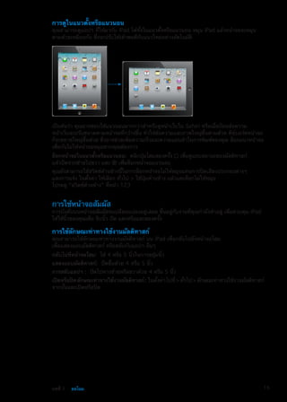 การดูในแนวตั้งหรือแนวนอน
คุณสามารถดูแอปฯ ที่ให้มากับ iPad ได้ทั้งในแนวตั้งหรือแนวนอน หมุน iPad แล้วหน้าจอจะหมุน
ตามด้วยเหมือนกัน ซึ่งจะปรับให้เข้าพอดีกับแนวใหม่อย่างอัตโนมัติ
เป็นต้นว่า คุณอาจชอบใช้แนวนอนมากกว่าสำหรับดูหน้าเว็บใน Safari หรือเมื่อป้อนข้อความ
หน้าเว็บจะปรับขนาดตามหน้าจอที่กว้างขึ้น ทำให้ข้อความและภาพใหญ่ขึ้นตามด้วย คีย์บอร์ดหน้าจอ
ก็จะขยายใหญ่ขึ้นด้วย ซึ่งอาจช่วยเพิ่มความเร็วและความแม่นยำในการพิมพ์ของคุณ ล็อกแนวหน้าจอ
เพื่อกันไม่ให้หน้าจอหมุนหากคุณต้องการ
ล็อกหน้าจอในแนวตั้งหรือแนวนอน:  คลิกปุ่มโฮมสองครั้ง เพื่อดูแถบสถานะของมัลติทาสก์
แล้วปัดจากซ้ายไปขวา แตะ เพื่อล็อกหน้าจอแนวนอน
คุณยังสามารถใช้สวิตช์ด้านข้างนี้ในการล็อกหน้าจอไม่ให้หมุนแทนการปิดเสียงประกอบต่างๆ
และการแจ้ง ในตั้งค่า ให้เลือก ทั่วไป  ใช้ปุ่มด้านข้าง แล้วแตะล็อกไม่ให้หมุน
โปรดดู “สวิตช์ด้านข้าง” ที่หน้า 123
การใช้หน้าจอสัมผัส
การบังคับบนหน้าจอสัมผัสจะเปลี่ยนแปลงอยู่เสมอ ขึ้นอยู่กับงานที่คุณกำลังทำอยู่ เพื่อควบคุม iPad
ให้ใช้นิ้วของคุณเพื่อ จีบนิ้ว ปัด แตะหรือแตะสองครั้ง
การใช้ลักษณะท่าทางใช้งานมัลติทาสก์
คุณสามารถใช้ลักษณะท่าทางงานมัลติทาสก์ บน iPad เพื่อกลับไปยังหน้าจอโฮม
เพื่อแสดงแถบมัลติทาสก์ หรือสลับกับแอปฯ อื่นๆ
กลับไปที่หน้าจอโฮม:  ใช้ 4 หรือ 5 นิ้วในการขยุ้มนิ้ว
แสดงแถบมัลติทาสก์:  ปัดขึ้นด้วย 4 หรือ 5 นิ้ว
การสลับแอปฯ :  ปัดไปทางซ้ายหรือขวาด้วย 4 หรือ 5 นิ้ว
เปิดหรือปิดลักษณะท่าทางใช้งานมัลติทาสก์: ในตั้งค่าไปที่ทั่วไปลักษณะท่าทางใช้งานมัลติทาสก์
จากนั้นแตะเปิดหรือปิด
15บทที่ 1    ยลโฉม
 