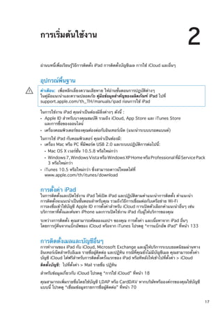 การเริ่มต้นใช้งาน
2
อ่านบทนี้เพื่อเรียนรู้วิธีการติดตั้ง iPad การติดตั้งบัญชีเมล การใช้ iCloud และอื่นๆ
อุปกรณ์พื้นฐาน
คำเตือน:  เพื่อหลีกเลี่ยงความเสียหาย ให้อ่านขั้นตอนการปฏบัติต่างๆ
ในคู่มือแนะนำและความปลอดภัย คู่มือข้อมูลสำคัญของผลิตภัณฑ์ iPad ไปที่
support.apple.com/th_TH/manuals/ipad ก่อนการใช้ iPad
·
ในการใช้งาน iPad คุณจำเป็นต้องมีสิ่งต่างๆ ดังนี้ :
Apple ID สำหรับบางคุณสมบัติ รวมถึง iCloud, App Store และ iTunes StoreÂÂ
และการซื้อของออนไลน์
เครื่องคอมพิวเตอร์ของคุณต้องต่อกับอินเทอร์เน็ต (แนะนำระบบบรอดแบนด์)ÂÂ
ในการใช้ iPad กับคอมพิวเตอร์ คุณจำเป็นต้องมี:
เครื่อง Mac หรือ PC ที่มีพอร์ต USB 2.0 และระบบปฏิบัติการต่อไปนี้:ÂÂ
Mac OS X เวอร์ชั่น 10.5.8 หรือใหม่กว่าÂÂ
Windows7,WindowsVistaหรือWindowsXPHomeหรือProfessionalที่มี ServicePackÂÂ
3 หรือใหม่กว่า
iTunes 10.5 หรือใหม่กว่า ซึ่งสามารถดาวน์โหลดได้ที่ÂÂ
www.apple.com/th/itunes/download
การตั้งค่า iPad
ในการติดตั้งและเปิดใช้งาน iPad ให้เปิด iPad และปฏิบัติตามคำแนะนำการติดตั้ง คำแนะนำ
การติดตั้งจะแนะนำเป็นขั้นตอนสำหรับคุณ รวมถึงวิธีการเชื่อมต่อกับเครือข่าย Wi-Fi
การลงชื่อเข้าใช้บัญชี Apple ID การตั้งค่าสำหรับ iCloud การเปิดตัวเลือกคำแนะนำอื่นๆ เช่น
บริการหาที่ตั้งและค้นหา iPhone และการเปิดใช้งาน iPad กับผู้ให้บริการของคุณ
ระหว่างการติดตั้ง คุณสามารถคัดลองแอปฯ ของคุณ การตั้งค่า และเนื้อหาจาก iPad อื่นๆ
โดยการกู้คืนจากแบ็กอัพของ iCloud หรือจาก iTunes โปรดดู “การแบ็กอัพ iPad” ที่หน้า 133
การติดตั้งเมลและบัญชีอื่นๆ
การทำงานของ iPad กับ iCloud, Microsoft Exchange และผู้ให้บริการระบบยอดนิยมผ่านทาง
อินเทอร์เน็ตสำหรับอีเมล รายชื่อผู้ติดต่อ และปฏิทิน กรณีที่คุณยังไม่มีบัญชีเมล คุณสามารถตั้งค่า
บัญชี iCloud ได้ฟรีสำหรับการติดตั้งครั้งแรกของ iPad หรือทีหลังให้เข้าไปที่ตั้งค่า  iCloud
ติดตั้งบัญชี:  ไปที่ตั้งค่า  Mail รายชื่อ ปฏิทิน
สำหรับข้อมูลเกี่ยวกับ iCloud โปรดดู “การใช้ iCloud” ที่หน้า 18
คุณสามารถเพิ่มรายชื่อโดยใช้บัญชี LDAP หรือ CardDAV หากบริษัทหรือองค์กรของคุณใช้บัญชี
แบบนี้ โปรดดู “เชื่อมข้อมูลรายการชื่อผู้ติดต่อ” ที่หน้า 70
17
 
