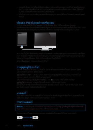 หากคุณฟังพ็อดคาสท์ หรือหนังสือเสียงเพียงบางส่วน จุดที่หยุดจะถูกรวมเข้าไปถ้าคุณเชื่อมข้อมูลÂÂ
กับ iTunes หากคุณฟังอะไรต่างๆ บน iPad คุณสามารถกลับมาฟังต่อจากคราวที่แล้วได้โดยใช้
iTunes บนคอมพิวเตอร์ของคุณ หรือในทางกลับกัน
ในหน้ารูปภาพของอุปกรณ์ คุณสามารถเชื่อมข้อมูลรูปภาพและวิดีโอจากโฟลเดอร์บนคอมพิวเตอร์ÂÂ
ของคุณ
เชื่อมต่อ iPad กับคอมพิวเตอร์ของคุณ
การใช้สายเคเบิล USB กับขั้วต่อแท่นวางเพื่อเชื่อมต่อ iPad ไปยังคอมพิวเตอร์ของคุณ
การเชื่อมต่อiPad กับคอมพิวเตอร์ยังช่วยให้คุณสามารถเชื่อมข้อมูล เพลงและเนื้อหาอื่นๆ บน iTunes
คุณยังสามารถเชื่อมข้อมูลกับ iTunes อย่างไร้สายได้ โปรดดู “การเชื่อมข้อมูลกับ iTunes”
หาก iPad ไม่ได้กำลังเชื่อมข้อมูลอยู่กับเครื่องคอมพิวเตอร์ของคุณ คุณสามารถถอดเครื่องออกได้ทุก
เวลา ถ้าคุณตัดการเชื่อมต่อขณะเชื่อมข้อมูลกำลังดำเนินการอยู่ ข้อมูลบางอย่างอาจจะไม่ได้ถูกเชื่อม
ไปจนกระทั่งคุณได้เชื่อมต่อ iPad ไปยังคอมพิวเตอร์ในครั้งถัดไป
ยกเลิกเชื่อมข้อมูล:  เลื่อนแถบเลื่อนบน iPad
การดูคู่มือผู้ใช้บน iPad
คุณสามารถดูคู่มือผู้ใช้ iPad บน iPad ใน Safari หรือคุณสามารถติดตั้งแอปฯ iBooks ได้ฟรี
และดาวน์โหลดคู่มือจาก iBookstore
ดูคู่มือผู้ใช้ใน Safari:  แตะ ใน Safari จากนั้นแตะคู่มือผู้ใช้ที่คั่นหน้าเว็บบน iPad หรือไปที่
support.apple.com/th_TH/manuals/ipad
ใส่ไอคอนของคู่มือผู้ใช้เพิ่มไปที่หน้าจอโฮม:  แตะ แล้วแตะ “เพิ่มไปที่หน้าจอโฮม”
ดูคู่มือผู้ใช้ใน iBooks:  ถ้าคุณไม่ได้ติดตั้ง iBooks ให้เปิด App Store
จากนั้นค้นหาสำหรับการติดตั้ง iBooks เปิด iBooks แล้วแตะ Store ค้นหาสำหรับ “ผู้ใช้ iPad”
จากนั้นเลือกและดาวน์โหลดคู่มือผลิตภัณฑ์
แบตเตอรี่
iPad จะมีแบตเตอรี่ที่สามารถชาร์จใหม่ได้อยู่ภายใน สำหรับข้อมูลเพิ่มเติมเกี่ยวกับแบตเตอรี่ iPad
ไปที่ www.apple.com/asia/batteries/ipad.html
การชาร์จแบตเตอรี่
คำเตือน:  สำหรับข้อมูลความปลอดภัยในการชาร์จ iPad โปรดดู คู่มือข้อมูลสำคัญของผลิตภัณฑ์
iPad ไปที่ support.apple.com/th_TH/manuals/ipad
ไอคอนแบตเตอรี่ในมุมบนขวาของแถบสถานะแสดงระดับแบตเตอรี่หรือสถานะการชาร์จ
กำลังชาร�จ ชาร�จเสร็จแล�ว
20 บทที่ 2    การเริ่มต้นใช้งาน
 