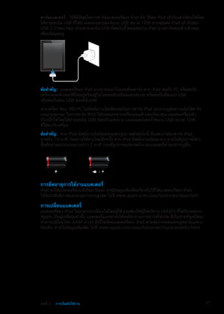 ชาร์จแบตเตอรี่:  วิธีที่ดีที่สุดในการชาร์จแบตเตอรี่ของ iPad คือ วิธีต่อ iPad เข้ากับเต้าเสียบไฟโดย
ใช้สายเคเบิล USB ที่ให้มาและอะแดปเตอร์แบบ USB ขนาด 10W หากคุณต่อ iPad เข้ากับช่อง
USB 2.0 ของ Mac ด้วยสายเคเบิล USB ที่ต่อกับขั้วต่อแท่นวาง iPad อาจชาร์จค่อนข้างช้าขณะ
เชื่อมข้อมูลอยู่
ข้อสำคัญ:  แบตเตอรี่ของ iPad อาจถ่ายออกไปแทนที่จะชาร์จ หาก iPad ต่อกับ PC หรือต่อกับ
เครื่องคอมพิวเตอร์ที่ปิดอยู่หรืออยู่ในโหมดสลีปหรือสแตนด์บาย หรือต่อกับฮัพแบบ USB
หรือต่อกับช่อง USB ของคีย์บอร์ด
หากเครื่อง Mac หรือ PC ไม่มีพลังงานไฟเพียงพอในการชาร์จ iPad จะปรากฏข้อความไม่ได้ชาร์จ
บนแถบสถานะ ในการชาร์จ iPad ให้ถอดออกจากเครื่องคอมพิวเตอร์ของคุณ และต่อเครื่องเข้า
กับปลั๊กไฟโดยใช้สายเคเบิล USB ที่ต่อกับแท่นวาง และอะแดปเตอร์ไฟแบบ USB ขนาด 10W
ที่ให้มากับเครื่อง
ข้อสำคัญ:  หาก iPad มีพลังงานไฟน้อยจะแสดงรูปภาพดังต่อไปนี้ ที่แสดงว่าต้องชาร์จ iPad
นานถึง 10 นาที ก่อนการใช้งานใหม่อีกครั้ง หาก iPad มีพลังงานน้อยมากๆ อาจไม่มีรูปภาพใดๆ
ขึ้นที่หน้าจอประมาณนานกว่า 2 นาที ก่อนที่รูปภาพแสดงพลังงานแบตเตอรี่ต่ำจะปรากฏขึ้น
หรือ
การยืดอายุการใช้งานแบตเตอรี่
iPad จะใช้แบตเตอรี่แบบลิเธียม-อิออน กรณีข้อมูลเพิ่มเติมเกี่ยวกับวิธีใช้แบตเตอรี่ของ iPad
ให้มีประสิทธิภาพและอายุยาวนานสูงสุด ไปที่ www.apple.com/asia/batteries/ipad.html
การเปลี่ยนแบตเตอรี่
แบตเตอรี่ของ iPad ไม่สามารถเปลี่ยนได้โดยผู้ใช้ และต้องให้ผู้ให้บริการ (AASP) ที่ได้รับรองจาก
Apple เป็นผู้เปลี่ยนเท่านั้น แบตเตอรี่แบบชาร์จได้จะมีจำนวนการชาร์จที่จำกัด ซึ่งในท้ายที่สุดก็ต้อง
ทำการเปลี่ยนใหม่ AASP ต่างๆ ยังรีไซเคิลแบตเตอรี่ของ iPad ตามข้อกำหนดและกฎหมายเฉพาะ
ท้องถิ่น สำหรับข้อมูลเพิ่มเติม ไปที่ www.apple.com/asia/batteries/replacements.html
21บทที่ 2    การเริ่มต้นใช้งาน
 