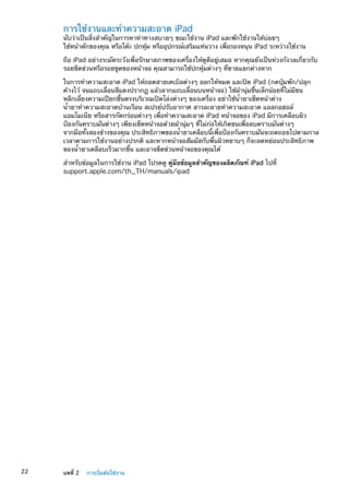 การใช้งานและทำความสะอาด iPad
นับว่าเป็นสิ่งสำคัญในการหาท่าทางสบายๆ ขณะใช้งาน iPad และพักใช้งานให้บ่อยๆ
ใช้หน้าตักของคุณ หรือโต๊ะ ปกหุ้ม หรืออุปกรณ์เสริมแท่นวาง เพื่อรองหนุน iPad ระหว่างใช้งาน
ถือ iPad อย่างระมัดระวังเพื่อรักษาสภาพของเครื่องให้ดูดีอยู่เสมอ หากคุณยังเป็นห่วงกังวลเกี่ยวกับ
รอยขีดข่วนหรือรอยขูดของหน้าจอ คุณสามารถใช้ปกหุ้มต่างๆ ที่ขายแยกต่างหาก
ในการทำความสะอาด iPad ให้ถอดสายเคเบิลต่างๆ ออกให้หมด และปิด iPad (กดปุ่มพัก/ปลุก
ค้างไว้ จนแถบเลื่อนสีแดงปรากฏ แล้วลากแถบเลื่อนบนหน้าจอ) ใช้ผ้านุ่มชื้นเล็กน้อยที่ไม่มีขน
หลีกเลี่ยงความเปียกชื้นตรงบริเวณเปิดโล่งต่างๆ ของเครื่อง อย่าใช้น้ำยาเช็ดหน้าต่าง
น้ำยาทำความสะอาดบ้านเรือน สเปรย์ปรับอากาศ สารละลายทำความสะอาด แอลกอฮอล์
แอมโมเนีย หรือสารกัดกร่อนต่างๆ เพื่อทำความสะอาด iPad หน้าจอของ iPad มีการเคลือบผิว
ป้องกันคราบมันต่างๆ เพียงเช็ดหน้าจอด้วยผ้านุ่มๆ ที่ไม่ก่อให้เกิดขนเพื่อลบคราบมันต่างๆ
จากมือทั้งสองข้างของคุณ ประสิทธิภาพของน้ำยาเคลือบนี้เพื่อป้องกันคราบมันจะถดถอยไปตามกาล
เวลาตามการใช้งานอย่างปรกติ และหากหน้าจอสัมผัสกับพื้นผิวหยาบๆ ก็จะลดหย่อนประสิทธิภาพ
ของน้ำยาเคลือบเร็วมากขึ้น และอาจขีดข่วนหน้าจอของคุณได้
สำหรับข้อมูลในการใช้งาน iPad โปรดดู คู่มือข้อมูลสำคัญของผลิตภัณฑ์ iPad ไปที่
support.apple.com/th_TH/manuals/ipad
22 บทที่ 2    การเริ่มต้นใช้งาน
 