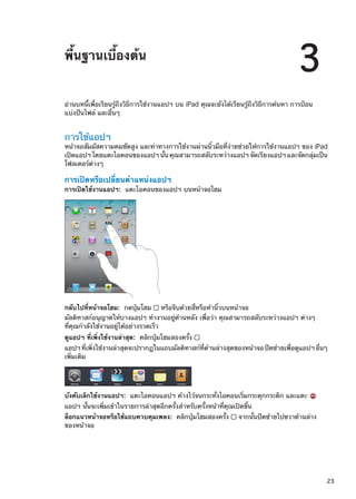 พื้นฐานเบื้องต้น
3
อ่านบทนี้เพื่อเรียนรู้ถึงวิธีการใช้งานแอปฯ บน iPad คุณจะยังได้เรียนรู้ถึงวิธีการค้นหา การป้อน
แบ่งปันไฟล์ และอื่นๆ
การใช้แอปฯ
หน้าจอสัมผัสความคมชัดสูง และท่าทางการใช้งานผ่านนิ้วมือที่ง่ายช่วยให้การใช้งานแอปฯ ของ iPad
เปิดแอปฯ โดยแตะไอคอนของแอปฯ นั้น คุณสามารถสลับระหว่างแอปฯ จัดเรียงแอปฯ และจัดกลุ่มเป็น
โฟลเดอร์ต่างๆ
การเปิดหรือเปลี่ยนตำแหน่งแอปฯ
การเปิดใช้งานแอปฯ:  แตะไอคอนของแอปฯ บนหน้าจอโฮม
กลับไปที่หน้าจอโฮม:  กดปุ่มโฮม หรือจีบด้วยสี่หรือห้านิ้วบนหน้าจอ
มัลติทาสก์อนุญาตให้บางแอปฯ ทำงานอยู่ด้านหลัง เพื่อว่า คุณสามารถสลับระหว่างแอปฯ ต่างๆ
ที่คุณกำลังใช้งานอยู่ได้อย่างรวดเร็ว
ดูแอปฯ ที่เพิ่งใช้งานล่าสุด:  คลิกปุ่มโฮมสองครั้ง
แอปฯที่เพิ่งใช้งานล่าสุดจะปรากฏในแถบมัลติทาสก์ที่ด้านล่างสุดของหน้าจอปัดซ้ายเพื่อดูแอปฯอื่นๆ
เพิ่มเติม
บังคับเลิกใช้งานแอปฯ:  แตะไอคอนแอปฯ ค้างไว้จนกระทั่งไอคอนเริ่มกระดุกกระดิก และแตะ
แอปฯ นั้นจะเพิ่มเข้าในรายการล่าสุดอีกครั้งสำหรับครั้งหน้าที่คุณเปิดขึ้น
ล็อกแนวหน้าจอหรือใช้แถบควบคุมเพลง:  คลิกปุ่มโฮมสองครั้ง จากนั้นปัดซ้ายไปขวาด้านล่าง
ของหน้าจอ
23
 