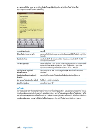 หากคุณกดคีย์ผิด คุณสามารถเลื่อนนิ้วเพื่อไปแตะที่คีย์ที่ถูกต้อง จะไม่มีการใส่ตัวอักษรใดๆ
จนกว่าคุณจะปล่อยนิ้วออกจากคีย์นั้นๆ
การลบอักษรก่อนหน้า แตะ
ใส่จุดหรือช่องว่างอย่างรวดเร็ว แตะสองครั้งที่คีย์สเปซ คุณสามารถเปิด/ปิดคุณสมบัตินี้ได้ในตั้งค่า  ทั่วไป 
คีย์บอร์ด
พิมพ์ตัวพิมพ์ใหญ่ แตะที่แป้น Shift ก่อนแตะแป้นอื่น หรือแตะและกดแป้น Shift ค้างไว้
แล้วเลื่อนนิ้วไปที่ตัวอักษร
เปิดใช้ Caps Lock แตะสองครั้งที่แป้น Shift แป้น Shift จะเปลี่ยนเป็นสีน้ำเงิน และตัวอักษรที่
คุณพิมพ์จะเป็นตัวพิมพ์ใหญ่ แตะแป้น Shift นั้นเพื่อปิดใช้ Caps Lock
คุณสามารถเปิด/ปิดคุณสมบัตินี้ได้ในตั้งค่า  ทั่วไป  คีย์บอร์ด
ใส่คีย์หมายเลข สัญลักษณ์
หรือเครื่องหมาย
แตะแป้นหมายเลข แตะแป้นสัญลักษณ์ เพื่อเพิ่มเครื่องหมายหรือ
สัญลักษณ์
ป้อนตัวอักษรที่เน้นเสียงหรือสลับ
อักษรอื่นๆ
แตะแป้นที่เกี่ยวข้องค้างไว้ แล้วเลื่อนนิ้วเพื่อเลือกตัวอักษรที่ต้องการ
ตั้งรายการตัวเลือกสำหรับการพิมพ์ ไปที่ตั้งค่า  ทั่วไป  คีย์บอร์ด
ซ่อนคีย์บอร์ดหน้าจอ แตะแป้นหมายเลข
แก้ไขคำ
หน้าจอสัมผัสช่วยทำให้ง่ายต่อการเปลี่ยนข้อความที่คุณได้ป้อนเข้าไว้ แว่นขยายหน้าจอจะช่วยให้คุณ
วางตำแหน่งจุดแทรกได้อย่างแม่นยำ ขอบจับบนข้อความช่วยให้คุณสามารถเลือกหรือตัดข้อความได้
อย่างง่ายดาย คุณสามารถตัด คัดลอกและวางข้อความและรูปภาพภายในแอปฯ หรือผ่านแอปฯ อื่นๆ
วางตำแหน่งแทรก:  แตะค้างไว้เพื่อเปิดใช้แว่นขยาย แล้วลากนิ้วไปที่ตำแหน่งที่ต้องการแทรก
27บทที่ 3    พื้นฐานเบื้องต้น
 