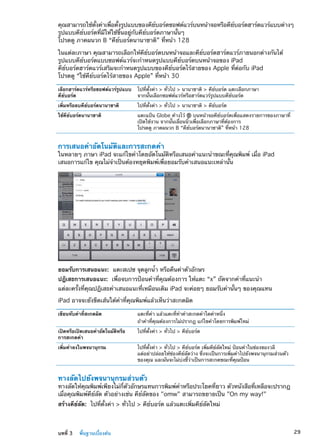 คุณสามารถใช้ตั้งค่าเพื่อตั้งรูปแบบของคีย์บอร์ดซอฟต์แวร์บนหน้าจอหรือคีย์บอร์ดฮาร์ดแวร์แบบต่างๆ
รูปแบบคีย์บอร์ดที่มีให้ใช้ขึ้นอยู่กับคีย์บอร์ดภาษานั้นๆ
โปรดดู ภาคผนวก B “คีย์บอร์ดนานาชาติ” ที่หน้า 128
ในแต่ละภาษา คุณสามารถเลือกให้คีย์บอร์ดบนหน้าจอและคีย์บอร์ดฮาร์ดแวร์ภายนอกต่างกันได้
รูปแบบคีย์บอร์ดแบบซอฟต์แวร์จะกำหนดรูปแบบคีย์บอร์ดบนหน้าจอของ iPad
คีย์บอร์ดฮาร์ดแวร์เสริมจะกำหนดรูปแบบของคีย์บอร์ดไร้สายของ Apple ที่ต่อกับ iPad
โปรดดู “ใช้คีย์บอร์ดไร้สายของ Apple” ที่หน้า 30
เลือกฮาร์ดแวร์หรือซอฟต์แวร์รูปแบบ
คีย์บอร์ด
ไปที่ตั้งค่า  ทั่วไป  นานาชาติ  คีย์บอร์ด แตะเลือกภาษา
จากนั้นเลือกซอฟต์แวร์หรือฮาร์ดแวร์รูปแบบคีย์บอร์ด
เพิ่มหรือลบคีย์บอร์ดนานาชาติ ไปที่ตั้งค่า  ทั่วไป  นานาชาติ  คีย์บอร์ด
ใช้คีย์บอร์ดนานาชาติ แตะแป้น Globe ค้างไว้ บนหน้าจอคีย์บอร์ดเพื่อแสดงรายการของภาษาที่
เปิดใช้งาน จากนั้นเลื่อนนิ้วเพื่อเลือกภาษาที่ต้องการ
โปรดดู ภาคผนวก B “คีย์บอร์ดนานาชาติ” ที่หน้า 128
การเสนอคำอัตโนมัติและการสะกดคำ
ในหลายๆ ภาษา iPad จะแก้ไขคำโดยอัตโนมัติหรือเสนอคำแนะนำขณะที่คุณพิมพ์ เมื่อ iPad
เสนอการแก้ไข คุณไม่จำเป็นต้องหยุดพิมพ์เพื่อยอมรับคำเสนอแนะเหล่านั้น
ยอมรับการเสนอแนะ:  แตะสเปซ จุดลูกน้ำ หรือคืนค่าตัวอักษร
ปฎิเสธการเสนอแนะ:  เพื่อจบการป้อนคำที่คุณต้องการ ให้แตะ “x” ถัดจากคำที่แนะนำ
แต่ละครั้งที่คุณปฎิเสธคำเสนอแนะที่เหมือนเดิม iPad จะค่อยๆ ยอมรับคำนั้นๆ ของคุณแทน
iPad อาจจะยังขีดเส้นใต้คำที่คุณพิมพ์แล้วเห็นว่าสะกดผิด
เขียนทับคำที่สะกดผิด แตะที่คำ แล้วแตะที่ทำคำสะกดคำใดคำหนึ่ง
ถ้าคำที่คุณต้องการไม่ปรากฎ แก้ไขคำโดยการพิมพ์ใหม่
เปิดหรือเปิดเสนอคำอัตโนมัติหรือ
การสะกดคำ
ไปที่ตั้งค่า  ทั่วไป  คีย์บอร์ด
เพิ่มคำลงในพจนานุกรม ไปที่ตั้งค่า  ทั่วไป  คีย์บอร์ด เพิ่มคีย์ลัดใหม่ ป้อนคำในช่องของวลี
แต่อย่าปล่อยให้ช่องคีย์ลัดว่าง ซึ่งจะเป็นการเพิ่มคำไปยังพจนานุกรมส่วนตัว
ของคุณ และมันจะไม่บ่งชี้ว่าเป็นการสะกดขณะที่คุณป้อน
ทางลัดไปยังพจนานุกรมส่วนตัว
ทางลัดให้คุณพิมพ์เพียงไม่กี่ตัวอักษรแทนการพิมพ์คำหรือประโยคที่ยาว ตัวหนังสือที่เหลือจะปรากฎ
เมื่อคุณพิมพ์คีย์ลัด ตัวอย่างเช่น คีย์ลัดของ omw สามารถขยายเป็น On my way!
สร้างคีย์ลัด:  ไปที่ตั้งค่า  ทั่วไป  คีย์บอร์ด แล้วแตะเพิ่มคีย์ลัดใหม่
29บทที่ 3    พื้นฐานเบื้องต้น
 