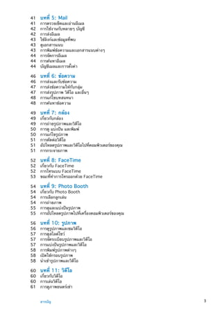 41	 บทที่ 5:  Mail
41	 การตรวจเช็คและอ่านอีเมล
42	 การใช้งานกับหลายๆ บัญชี
42	 การส่งอีเมล
43	 ใช้ลิงก์และข้อมูลที่พบ
43	 ดูเอกสารแนบ
43	 การพิมพ์ข้อความและเอกสารแนบต่างๆ
44	 การจัดการอีเมล
44	 การค้นหาอีเมล
44	 บัญชีเมลและการตั้งค่า
46	 บทที่ 6:  ข้อความ
46	 การส่งและรับข้อความ
47	 การส่งข้อความให้กับกลุ่ม
47	 การส่งรูปภาพ วิดีโอ และอื่นๆ
48	 การแก้ไขบทสนทนา
48	 การค้นหาข้อความ
49	 บทที่ 7:  กล้อง
49	 เกี่ยวกับกล้อง
49	 การถ่ายรูปภาพและวิดีโอ
50	 การดู แบ่งปัน และพิมพ์
50	 การแก้ไขรูปภาพ
51	 การตัดต่อวิดีโอ
51	 อัปโหลดรูปภาพและวิดีโอไปที่คอมพิวเตอร์ของคุณ
51	 การกระจายภาพ
52	 บทที่ 8:  FaceTime
52	 เกี่ยวกับ FaceTime
52	 การโทรแบบ FaceTime
53	 ขณะที่ทำการโทรออกด้วย FaceTime
54	 บทที่ 9:  Photo Booth
54	 เกี่ยวกับ Photo Booth
54	 การเลือกลูกเล่น
54	 การถ่ายภาพ
55	 การดูและแบ่งปันรูปภาพ
55	 การอัปโหลดรูปภาพไปที่เครื่องคอมพิวเตอร์ของคุณ
56	 บทที่ 10:  รูปภาพ
56	 การดูรูปภาพและชมวิดีโอ
57	 การดูสไลด์โชว์
57	 การจัดระเบียบรูปภาพและวิดีโอ
57	 การแบ่งปันรูปภาพและวิดีโอ
58	 การพิมพ์รูปภาพต่างๆ
58	 เปิดใช้กรอบรูปภาพ
58	 นำเข้ารูปภาพและวิดีโอ
60	 บทที่ 11:  วิดีโอ
60	 เกี่ยวกับวิดีโอ
60	 การเล่นวิดีโอ
61	 การดูภาพยนตร์เช่า
3สารบัญ
 
