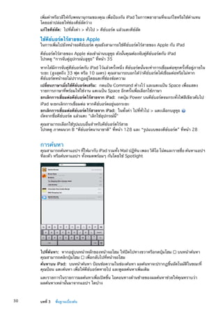 เพิ่มคำหรือวลีให้กับพจนานุกรมของคุณ เพื่อป้องกัน iPad ในการพยายามที่จะแก้ไขหรือใช้คำแทน
โดยอย่าปล่อยให้ช่องคีย์ลัดว่าง
แก้ไขคีย์ลัด:  ไปที่ตั้งค่า  ทั่วไป  คีย์บอร์ด แล้วแตะคีย์ลัด
ใช้คีย์บอร์ดไร้สายของ Apple
ในการเพิ่มไปยังหน้าจอคีย์บอร์ด คุณยังสามารถใช้คีย์บอร์ดไร้สายของ Apple กับ iPad
คีย์บอร์ดไร้สายของ Apple ต่อเข้าผ่านบลูทูธ ดังนั้นคุณต้องจับคู่คีย์บอร์ดกับ iPad
โปรดดู “การจับคู่อุปกรณ์บลูทูธ” ที่หน้า 35
หากได้มีการจับคู่คีย์บอร์ดกับ iPad ไว้แล้วครั้งหนึ่ง คีย์บอร์ดนั้นจะทำการเชื่อมต่อทุกครั้งที่อยู่ภายใน
ระยะ (สูงสุดถึง 33 ฟุต หรือ 10 เมตร) คุณสามารถบอกได้ว่าคีย์บอร์ดได้เชื่อมต่อหรือไม่หาก
คีย์บอร์ดหน้าจอไม่ปรากฎอยู่โดยแตะที่ช่องข้อความ
เปลี่ยนภาษาเมื่อใช้คีย์บอร์ดเสริม:  กดแป้น Command ค้างไว้ และแตะแป้น Space เพื่อแสดง
รายการภาษาที่พร้อมให้ใช้งาน แตะแป้น Space อีกครั้งเพื่อเลือกใช้ภาษา
ยกเลิกการเชื่อมต่อคีย์บอร์ดไร้สายจาก iPad:  กดปุ่ม Power บนคีย์บอร์ดจนกระทั่งไฟสีเขียวดับไป
iPad จะยกเลิกการเชื่อมต่อ หากคีย์บอร์ดอยู่นอกระยะ
ยกเลิกการเชื่อมต่อคีย์บอร์ดไร้สายจาก iPad:  ในตั้งค่า ไปที่ทั่วไป  แตะเลือกบลูทูธ
ถัดจากชื่อคีย์บอร์ด แล้วแตะ เลิกใช้อุปกรณ์นี้
คุณสามารถเลือกใช้รูปแบบอื่นสำหรับคีย์บอร์ดไร้สาย
โปรดดู ภาคผนวก B “คีย์บอร์ดนานาชาติ” ที่หน้า 128 และ “รูปแบบของคีย์บอร์ด” ที่หน้า 28
การค้นหา
คุณสามารถค้นหาแอปฯ ที่ให้มากับ iPad รวมทั้ง Mail ปฏิทิน เพลง วิดีโอ โน้ตและรายชื่อ ค้นหาแอปฯ
ทีละตัว หรือค้นหาแอปฯ ทั้งหมดพร้อมๆ กันโดยใช้ Spotlight
ไปที่ค้นหา:  หากอยู่บนหน้าหลักของหน้าจอโฮม ให้ปัดไปทางขวาหรือกดปุ่มโฮม บนหน้าค้นหา
คุณสามารถคลิกปุ่มโฮม เพื่อกลับไปที่หน้าจอโฮม
ค้นหาบน iPad:  บนหน้าค้นหา ป้อนข้อความในช่องค้นหา ผลค้นหาจะปรากฏขึ้นอัตโนมัติในขณะที่
คุณป้อน แตะค้นหา เพื่อให้คีย์บอร์ดหายไป และดูผลค้นหาเพิ่มเติม
แตะรายการในรายการผลค้นหาเพื่อเปิดขึ้น ไอคอนทางด้านซ้ายของผลค้นหาช่วยให้คุณทราบว่า
ผลค้นหาเหล่านั้นมาจากแอปฯ ใดบ้าง
30 บทที่ 3    พื้นฐานเบื้องต้น
 