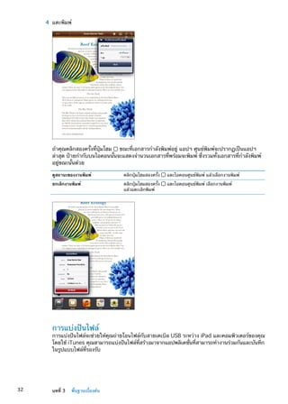 4	 แตะพิมพ์
ถ้าคุณคลิกสองครั้งที่ปุ่มโฮม ขณะที่เอกสารกำลังพิมพ์อยู่ แอปฯ ศูนย์พิมพ์จะปรากฏเป็นแอปฯ
ล่าสุด ป้ายกำกับบนไอคอนนั้นจะแสดงจำนวนเอกสารที่พร้อมจะพิมพ์ ซึ่งรวมทั้งเอกสารที่กำลังพิมพ์
อยู่ขณะนั้นด้วย
ดูสถานะของงานพิมพ์ คลิกปุ่มโฮมสองครั้ง แตะไอคอนศูนย์พิมพ์ แล้วเลือกงานพิมพ์
ยกเลิกงานพิมพ์ คลิกปุ่มโฮมสองครั้ง แตะไอคอนศูนย์พิมพ์ เลือกงานพิมพ์
แล้วแตะเลิกพิมพ์
การแบ่งปันไฟล์
การแบ่งปันไฟล์จะช่วยให้คุณถ่ายโอนไฟล์กับสายเคเบิล USB ระหว่าง iPad และคอมพิวเตอร์ของคุณ
โดยใช้ iTunes คุณสามารถแบ่งปันไฟล์ที่สร้างมาจากแอปพลิเคชั่นที่สามารถทำงานร่วมกันและบันทึก
ในรูปแบบไฟล์ที่รองรับ
32 บทที่ 3    พื้นฐานเบื้องต้น
 