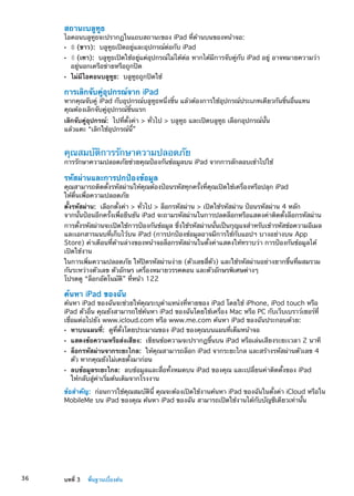 สถานะบลูทูธ
ไอคอนบลูทูธจะปรากฏในแถบสถานะของ iPad ที่ด้านบนของหน้าจอ:
ÂÂ (ขาว): บลูทูธเปิดอยู่และอุปกรณ์ต่อกับ iPad
ÂÂ (เทา): บลูทูธเปิดใช้อยู่แต่อุปกรณ์ไม่ได้ต่อ หากได้มีการจับคู่กับ iPad อยู่ อาจหมายความว่า
อยู่นอกเครือข่ายหรือถูกปิด
ÂÂ ไม่มีไอคอนบลูทูธ: บลูทูธถูกปิดใช้
การเลิกจับคู่อุปกรณ์จาก iPad
หากคุณจับคู่ iPad กับอุปกรณ์บลูทูธหนึ่งชิ้น แล้วต้องการใช้อุปกรณ์ประเภทเดียวกันชิ้นอื่นแทน
คุณต้องเลิกจับคู่อุปกรณ์ชิ้นแรก
เลิกจับคู่อุปกรณ์:  ไปที่ตั้งค่า  ทั่วไป  บลูทูธ และเปิดบลูทูธ เลือกอุปกรณ์นั้น
แล้วแตะ “เลิกใช้อุปกรณ์นี้”
คุณสมบัติการรักษาความปลอดภัย
การรักษาความปลอดภัยช่วยคุณป้องกันข้อมูลบน iPad จากการลักลอบเข้าไปใช้
รหัสผ่านและการปกป้องข้อมูล
คุณสามารถติดตั้งรหัสผ่านให้คุณต้องป้อนรหัสทุกครั้งที่คุณเปิดใช้เครื่องหรือปลุก iPad
ให้ตื่นเพื่อความปลอดภัย
ตั้งรหัสผ่าน:  เลือกตั้งค่า  ทั่วไป  ล็อกรหัสผ่าน  เปิดใช้รหัสผ่าน ป้อนรหัสผ่าน 4 หลัก
จากนั้นป้อนอีกครั้งเพื่อยืนยัน iPad จะถามรหัสผ่านในการปลดล็อกหรือแสดงค่าติดตั้งล็อกรหัสผ่าน
การตั้งรหัสผ่านจะเปิดใช้การป้องกันข้อมูล ซึ่งใช้รหัสผ่านนั้นเป็นกุญแจสำหรับเข้ารหัสข้อความอีเมล
และเอกสารแนบที่เก็บไว้บน iPad (การปกป้องข้อมูลอาจมีการใช้กับแอปฯ บางอย่างบน App
Store) คำเตือนที่ด้านล่างของหน้าจอล็อกรหัสผ่านในตั้งค่าแสดงให้ทราบว่า การป้องกันข้อมูลได้
เปิดใช้งาน
ในการเพิ่มความปลอดภัย ให้ปิดรหัสผ่านง่าย (ตัวเลขสี่ตัว) และใช้รหัสผ่านอย่างยากขึ้นที่ผสมรวม
กันระหว่างตัวเลข ตัวอักษร เครื่องหมายวรรคตอน และตัวอักษรพิเศษต่างๆ
โปรดดู “ล็อกอัตโนมัติ” ที่หน้า 122
ค้นหา iPad ของฉัน
ค้นหา iPad ของฉันจะช่วยให้คุณระบุตำแหน่งที่หายของ iPad โดยใช้ iPhone, iPod touch หรือ
iPad ตัวอื่น คุณยังสามารถใช้ค้นหา iPad ของฉันโดยใช้เครื่อง Mac หรือ PC กับเว็บเบราว์เซอร์ที่
เชื่อมต่อไปยัง www.icloud.com หรือ www.me.com ค้นหา iPad ของฉันประกอบด้วย:
ÂÂ หาบนแผนที่:  ดูที่ตั้งโดยประมาณของ iPad ของคุณบนแผนที่เต็มหน้าจอ
ÂÂ แสดงข้อความหรือส่งเสียง:  เขียนข้อความจะปรากฏขึ้นบน iPad หรือเล่นเสียงระยะเวลา 2 นาที
ÂÂ ล็อกรหัสผ่านจากระยะไกล:  ให้คุณสามารถล็อก iPad จากระยะไกล และสร้างรหัสผ่านตัวเลข 4
ตัว หากคุณยังไม่เคยตั้งมาก่อน
ÂÂ ลบข้อมูลระยะไกล:  ลบข้อมูลและสื่อทั้งหมดบน iPad ของคุณ และเปลี่ยนค่าติดตั้งของ iPad
ให้กลับสู่ค่าเริ่มต้นเดิมจากโรงงาน
ข้อสำคัญ:  ก่อนการใช้คุณสมบัตินี้ คุณจะต้องเปิดใช้งานค้นหา iPad ของฉันในตั้งค่า iCloud หรือใน
MobileMe บน iPad ของคุณ ค้นหา iPad ของฉัน สามารถเปิดใช้งานได้กับบัญชีเดียวเท่านั้น
36 บทที่ 3    พื้นฐานเบื้องต้น
 