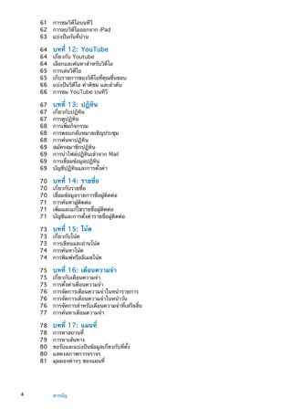 61	 การชมวิดีโอบนทีวี
62	 การลบวิดีโอออกจาก iPad
63	 แบ่งปันกันที่บ้าน
64	 บทที่ 12:  YouTube
64	 เกี่ยวกับ Youtube
64	 เลือกและค้นหาสำหรับวิดีโอ
65	 การเล่นวิดีโอ
65	 เก็บรายการของวิดีโอที่คุณชื่นชอบ
66	 แบ่งปันวิดีโอ คำติชม และลำดับ
66	 การชม YouTube บนทีวี
67	 บทที่ 13:  ปฏิทิน
67	 เกี่ยวกับปฏิทิน
67	 การดูปฏิทิน
68	 การเพิ่มกิจกรรม
68	 การตอบกลับหมายเชิญประชุม
68	 การค้นหาปฏิทิน
69	 สมัครสมาชิกปฏิทิน
69	 การนำไฟล์ปฏิทินเข้าจาก Mail
69	 การเชื่อมข้อมูลปฏิทิน
69	 บัญชีปฏิทินและการตั้งค่า
70	 บทที่ 14:  รายชื่อ
70	 เกี่ยวกับรายชื่อ
70	 เชื่อมข้อมูลรายการชื่อผู้ติดต่อ
71	 การค้นหาผู้ติดต่อ
71	 เพิ่มและแก้ไขรายชื่อผู้ติดต่อ
71	 บัญชีและการตั้งค่ารายชื่อผู้ติดต่อ
73	 บทที่ 15:  โน้ต
73	 เกี่ยวกับโน้ต
73	 การเขียนและอ่านโน้ต
74	 การค้นหาโน้ต
74	 การพิมพ์หรืออีเมลโน้ต
75	 บทที่ 16:  เตือนความจำ
75	 เกี่ยวกับเตือนความจำ
75	 การตั้งค่าเตือนความจำ
76	 การจัดการเตือนความจำในหน้ารายการ
76	 การจัดการเตือนความจำในหน้าวัน
76	 การจัดการสำหรับเตือนความจำที่เสร็จสิ้น
77	 การค้นหาเตือนความจำ
78	 บทที่ 17:  แผนที่
78	 การหาสถานที่
79	 การหาเส้นทาง
80	 ขอรับและแบ่งปันข้อมูลเกี่ยวกับที่ตั้ง
80	 แสดงสภาพการจราจร
81	 มุมมองต่างๆ ของแผนที่
4 สารบัญ
 