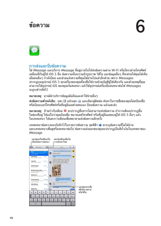 ข้อความ
6
การส่งและรับข้อความ
ใช้ iMessage และบริการ iMessage ที่อยู่ภายในให้ส่งข้อความผ่าน Wi-Fi หรือโครงข่ายโทรศัพท์
เคลื่อนที่กับผู้ใช้ iOS 5 อื่น ข้อความนั้นจะรวมถึงรูปภาพ วิดีโอ และข้อมูลอื่นๆ ที่จะช่วยให้คุณได้เห็น
เมื่อคนอื่นๆ กำลังป้อน และช่วยแจ้งความที่คุณได้อ่านไปแล้วอีกด้วย เพราะ iMessages
ปรากฏบนอุปกรณ์ iOS 5 ทุกเครื่องของคุณที่ลงชื่อใช้งานด้วยบัญชีผู้ใช้เดียวกัน และด้วยเหตุนี้คุณ
สามารถใช้อุปกรณ์ iOS ของคุณเริ่มสนทนา แล้วใช้อุปกรณ์เครื่องอื่นสนทนาต่อได้ iMessages
จะถูกเข้ารหัสไว้
หมายเหตุ:  อาจมีค่าบริการข้อมูลมือถือและค่าใช้จ่ายอื่นๆ
ส่งข้อความตัวหนังสือ:  แตะ แล้วแตะ และเลือกผู้ติดต่อ ค้นหาในรายชื่อของคุณโดยป้อนชื่อ
หรือป้อนเบอร์โทรศัพท์หรือที่อยู่อีเมลด้วยตนเอง ป้อนข้อความ แล้วแตะส่ง
หมายเหตุ:  ป้ายกำกับเตือน จะปรากฏขึ้นหากไม่สามารถส่งข้อความ ถ้าการเตือนปรากฏขึ้น
ในช่องที่อยู่ ให้แน่ใจว่าคุณป้อนชื่อ หมายเลขโทรศัพท์ หรือที่อยู่อีเมลของผู้ใช้ iOS 5 อื่นๆ แล้ว
ในบทสนทนา ให้แตะการเตือนเพื่อพยายามส่งข้อความอีกครั้ง
บทสนทนาข้อความจะบันทึกไว้ในรายการข้อความ จุดสีฟ้า จะระบุข้อความที่ไม่ได้อ่าน
แตะบทสนทนาเพื่อดูหรือสนทนาต่อไป ข้อความส่งออกของคุณจะปรากฏเป็นสีน้ำเงินในบทสนาของ
iMessage
แตะปุ�มแก�ไขเพื่อแก�ไข
หรือส�งต�อการสนทนา
แตะปุ�มเขียนเพื่อเริ่ม
การสนทนาใหม�
แตะปุ�มแทรกสื่อ
เพื่อใส�ภาพถ�าย
หรือวิดีโอ
46
 