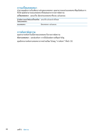 การแก้ไขบทสนทนา
ถ้าหากคุณต้องการเก็บเพียงบางส่วนของบทสนทนา คุณสามารถลบส่วนบทสนทนาที่คุณไม่ต้องการ
ทิ้งได้ คุณยังสามารถลบบทสนทนาทั้งหมดออกจากรายการข้อความ
แก้ไขบทสนทนา:  แตะแก้ไข เลือกส่วนบทสนทนาที่จะลบ แล้วแตะลบ
ล้างข้อความและไฟล์แนบทั้งหมดโดย
ไม่ลบบทสนทนา
แตะแก้ไข แล้วแตะล้างทั้งหมด
ลบบทสนทนา ปัดบทสนทนา แล้วแตะลบ
การค้นหาข้อความ
คุณสามารถค้นหาในเนื้อหาของบทสนทนาในรายการข้อความ
ค้นหาบทสนทนา:  แตะช่องค้นหา จากนั้นป้อนข้อความที่คุณกำลังดู
คุณยังสามารถค้นหาบทสนทนาจากหน้าจอโฮม โปรดดู “การค้นหา” ที่หน้า 30
48 บทที่ 6    ข้อความ
 
