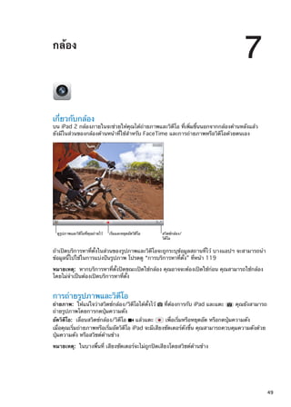 กล้อง
7
เกี่ยวกับกล้อง
บน iPad 2 กล้องภายในจะช่วยให้คุณได้ถ่ายภาพและวิดีโอ ที่เพิ่มขึ้นนอกจากกล้องด้านหลังแล้ว
ยังมีในส่วนของกล้องด้านหน้าที่ใช้สำหรับ FaceTime และการถ่ายภาพหรือวิดีโอด้วยตนเอง
ดูรูปภาพและวิดีโอที่คุณถ�ายไว� เริ่มและหยุดอัดวิดีโอ สวิตช�กล�อง/
วิดีโอ
ถ้าเปิดบริการหาที่ตั้งในส่วนของรูปภาพและวิดีโอจะถูกระบุข้อมูลสถานที่ไว้ บางแอปฯ จะสามารถนำ
ข้อมูลนี้ไปใช้ในการแบ่งปันรูปภาพ โปรดดู “การบริการหาที่ตั้ง” ที่หน้า 119
หมายเหตุ:  หากบริการหาที่ตั้งปิดขณะเปิดใช้กล้อง คุณอาจจะต้องเปิดใช้ก่อน คุณสามารถใช้กล้อง
โดยไม่จำเป็นต้องเปิดบริการหาที่ตั้ง
การถ่ายรูปภาพและวิดีโอ
ถ่ายภาพ:  ให้แน่ใจว่าสวิตช์กล้อง/วิดีโอได้ตั้งไว้ ที่ต้องการกับ iPad และแตะ คุณยังสามารถ
ถ่ายรูปภาพโดยการกดปุ่มความดัง
อัดวิดีโอ:  เลื่อนสวิตช์กล้อง/วิดีโอ แล้วแตะ เพื่อเริ่มหรือหยุดอัด หรือกดปุ่มความดัง
เมื่อคุณเริ่มถ่ายภาพหรือเริ่มอัดวิดีโอ iPad จะมีเสียงชัตเตอร์ดังขึ้น คุณสามารถควบคุมความดังด้วย
ปุ่มความดัง หรือสวิชต์ด้านข้าง
หมายเหตุ:  ในบางพื้นที่ เสียงชัตเตอร์จะไม่ถูกปิดเสียงโดยสวิชต์ด้านข้าง
49
 