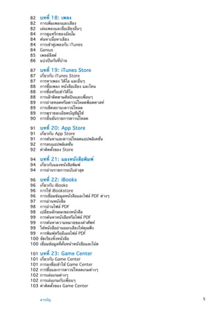 82	 บทที่ 18:  เพลง
82	 การเพิ่มเพลงและเสียง
82	 เล่นเพลงและสื่อเสียงอื่นๆ
84	 การดูแทร็กของอัลบั้ม
84	 ค้นหาเนื้อหาเสียง
84	 การเข้าคู่เพลงกับ iTunes
84	 Genius
85	 เพลย์ลีสต์
86	 แบ่งปันกันที่บ้าน
87	 บทที่ 19:  iTunes Store
87	 เกี่ยวกับ iTunes Store
87	 การหาเพลง วิดีโอ และอื่นๆ
88	 การซื้อเพลง หนังสือเสียง และโทน
88	 การซื้อหรือเช่าวิดีโอ
88	 การเฝ้าติดตามศิลปินและเพื่อนๆ
89	 การถ่ายทอดหรือดาวน์โหลดพ็อดคาสท์
89	 การเช็คสถานะดาวน์โหลด
89	 การดูรายละเอียดบัญชีผู้ใช้
90	 การยืนยันรายการดาวน์โหลด
91	 บทที่ 20:  App Store
91	 เกี่ยวกับ App Store
91	 การค้นหาและดาวน์โหลดแอปพลิเคชั่น
92	 การลบแอปพลิเคชั่น
92	 ค่าติดตั้งของ Store
94	 บทที่ 21:  แผงหนังสือพิมพ์
94	 เกี่ยวกับแผงหนังสือพิมพ์
94	 การอ่านรายการฉบับล่าสุด
96	 บทที่ 22:  iBooks
96	 เกี่ยวกับ iBooks
96	 การใช้ iBookstore
96	 การเชื่อมข้อมูลหนังสือและไฟล์ PDF ต่างๆ
97	 การอ่านหนังสือ
98	 การอ่านไฟล์ PDF
98	 เปลี่ยนลักษณะของหนังสือ
99	 การค้นหาหนังสือหรือไฟล์ PDF
99	 การค้นหาความหมายของคำศัพท์
99	 ให้หนังสืออ่านออกเสียงให้คุณฟัง
99	 การพิมพ์หรืออีเมลไฟล์ PDF
100	จัดเรียงหิ้งหนังสือ
100	เชื่อมข้อมูลที่คั่นหน้าหนังสือและโน้ต
101	บทที่ 23:  Game Center
101	เกี่ยวกับ Game Center
101	การลงชื่อเข้าใช้ Game Center
102	การซื้อและการดาวน์โหลดเกมต่างๆ
102	การเล่นเกมต่างๆ
102	การเล่นเกมกับเพื่อนๆ
103	ค่าติดตั้งของ Game Center
5สารบัญ
 