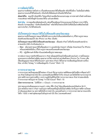 การตัดต่อวิดีโอ
คุณสามารถตัดต่อภาพนิ่งต่างๆ ตั้งแต่ต้นจนจบของวิดีโอที่คุณอัด หรือวิดีโออื่นๆ ในอัลบั้มม้วนฟิล์ม
คุณสามารถแทนที่วิดีโอต้นฉบับ หรือบันทึกที่ตัดต่อแล้วเป็นคลิปวิดีโอใหม่
ตัดต่อวิดีโอ:  ขณะที่กำลังดูวิดีโอ ให้แตะที่หน้าจอเพื่อเรียกแถบควบคุม ลากปลายข้างใดข้างหนึ่งของ
กรอบเฟรมภาพนิ่งที่อยู่ด้านบนของวิดีโอ แล้วแตะตัดต่อ
ข้อสำคัญ:  หากคุณเลือกตัดต่อต้นฉบับ เฟรมที่โดนตัดออกไปจะถูกลบออกไปโดยถาวรจากวิดีโอ
ต้นฉบับ หากคุณเลือก “บันทึกเป็นคลิปใหม่” คลิปวิดีโอใหม่จะบันทึกไปที่อัลบั้มม้วนฟิล์มโดยไม่มี
ผลกระทบใดๆ กับวิดีโอต้นฉบับ
อัปโหลดรูปภาพและวิดีโอไปที่คอมพิวเตอร์ของคุณ
คุณสามารถอัปโหลดรูปภาพและวิดีโอที่ถ่ายจากกล้องไปที่แอปพลิเคชั่นต่างๆ ที่ใช้งานรูปภาพบน
คอมพิวเตอร์ของคุณได้ เช่น iPhoto บน Mac เป็นต้น
อัปโหลดรูปภาพและวิดีโอไปที่คอมพิวเตอร์ของคุณ:  เชื่อมต่อ iPad ไปที่เครื่องคอมพิวเตอร์ผ่าน
สายเคเบิล USB สำหรับต่อแท่นวาง
ÂÂ Mac:  เลือกรูปถ่ายและวิดีโอที่คุณต้องการ และคลิกปุ่ม Import หรือปุ่ม Downlaod ใน iPhoto
หรือแอปพลิเคชั่นอื่นๆ ที่ใช้งานรูปภาพบนเครื่องคอมพิวเตอร์ของคุณ
ÂÂ PC:  ปฏิบัติตามคำสั่งที่มากับแอปพลิเคชั่นรูปภาพของคุณ
หากต้องการลบภาพหรือวิดีโอออกจาก iPad เมื่อคุณอัปโหลดไปที่คอมพิวเตอร์แล้ว ภาพทั้งหมดจะ
ถูกลบออกจากอัลบั้มม้วนฟิล์ม คุณสามารถใช้บานหน้าต่างค่าติดตั้งของ Photos ใน iTunes เพื่อ
เชื่อมข้อมูลรูปภาพและวิดีโอกับแอปฯ รูปภาพบน iPad (วิดีโอสามารถเชื่อมข้อมูลได้เฉพาะเครื่อง
Mac เท่านั้น) โปรดดู “การเชื่อมข้อมูลกับ iTunes” ที่หน้า 19
การกระจายภาพ
การกระจายภาพเป็นคุณสมบัติใหม่ของ iCloud ที่สามารถส่งภาพที่คัดลอกอัตโนมัติจากที่คุณถ่ายไว้
บน iPad ไปยังอุปกรณ์ iOS อื่นๆ และคอมพิวเตอร์ที่ตั้งค่าไว้กับ iCloud และได้เปิดใช้งานกระจายภาพ
รูปภาพที่ถ่ายจากอุปกรณ์อื่นๆ จะปรากฏอัตโนมัติโดยใช้การกระจายภาพบน iPad ส่วนของอัลบั้ม
การกระจายภาพในรูปภาพ โปรดดู “การใช้ iCloud” ที่หน้า 18
เปิดการกระจายภาพ:  ไปที่ตั้งค่า  iCloud  การกระจายภาพ
รูปภาพจะถูกส่งเมื่อคุณออกจากแอปฯ กล้อง ที่ซึ่ง iPad ได้ถูกเชื่อมต่ออินเทอร์เน็ตด้วย Wi-Fi
รูปภาพได้ส่งภาพจาก iPad รวมถึงรูปภาพทั้งหมดที่อยู่ในอัลบั้มม้วนฟิล์ม อีกทั้งรูปภาพที่ดาวน์โหลด
จากอีเมลและข้อความ รูปภาพที่บันทึกจากหน้าเว็บ และรูปตัวอย่าง การกระจายภาพสามารถแบ่งปัน
ได้ถึง 1000 ภาพล่าสุดของคุณไปยังอุปกรณ์ iOS อื่นๆ และคอมพิวเตอร์
51บทที่ 7    กล้อง
 
