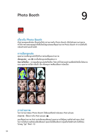 Photo Booth
9
เกี่ยวกับ Photo Booth
iPad ของคุณจะมีกล้อง ซึ่งจะช่วยให้การถ่ายภาพกับ Photo Booth เป็นไปด้วยความง่ายดาย
ทำให้ภาพถ่ายของคุณดูน่าทึ่งขึ้นโดยใส่ลูกเล่นขณะที่คุณถ่ายภาพ Photo Booth ทำงานได้กับทั้ง
กล้องด้านหน้าและด้านหลัง
การเลือกลูกเล่น
คุณสามารถเลือกลูกเล่นใส่ให้กับภาพก่อนที่คุณจะถ่ายภาพ
เลือกลูกเล่น:  แตะ จากนั้นเลือกลูกเล่นที่คุณต้องการ
บิดภาพให้เบี้ยว:  หากคุณเลือกลูกเล่นบิดให้เบี้ยว ให้ลากนิ้วไปตามหน้าจอเพื่อบิดให้เบี้ยวได้หลาย
แบบ คุณสามารถใช้การจีบนิ้ว ปัด หรือหมุนภาพเพื่อเปลี่ยนการบิดเบี้ยว
การถ่ายภาพ
ในการถ่ายภาพของ Photo Booth ก็เพียงแค่หันหน้ากล้องของ iPad แล้วแตะ
ถ่ายภาพ:  ที่ต้องการกับ iPad และแตะ
ขณะที่คุณถ่ายภาพ iPad จะส่งเสียงของชัตเตอร์ คุณสามารถใช้ปุ่มความดังด้านข้างของ iPad
ในการบังคับความดังของเสียงชัตเตอร์ คุณจะไม่ได้ยินเสียงหากคุณตั้งสวิตช์ด้านข้างไปที่เงียบ
โปรดดู “ปุ่ม” ที่หน้า 10
54
 