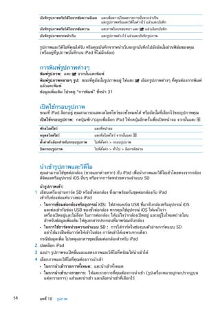 บันทึกรูปภาพหรือวิดีโอจากข้อความอีเมล แตะเพื่อดาวน์โหลดรายการนั้นหากจำเป็น
แตะรูปภาพหรือแตะวิดีโอค้างไว้ แล้วแตะบันทึก
บันทึกรูปภาพหรือวิดีโอจากข้อความ แตะภาพในบทสนทนา แตะ แล้วเลือกบันทึก
บันทึกรูปภาพจากหน้าเว็บ แตะรูปภาพค้างไว้ แล้วแตะบันทึกรูปภาพ
รูปภาพและวิดีโอที่คุณได้รับ หรือคุณบันทึกจากหน้าเว็บจะถูกบันทึกไปยังอัลบั้มม้วนฟิล์มของคุณ
(หรืออยู่ที่รูปภาพบันทึกบน iPad ที่ไม่มีกล้อง)
การพิมพ์รูปภาพต่างๆ
พิมพ์รูปภาพ:  แตะ จากนั้นแตะพิมพ์
พิมพ์รูปภาพหลายๆ รูป:  ขณะที่ดูอัลบั้มรูปภาพอยู่ ให้แตะ เลือกรูปภาพต่างๆ ที่คุณต้องการพิมพ์
แล้วแตะพิมพ์
ข้อมูลเพิ่มเติม โปรดดู “การพิมพ์” ที่หน้า 31
เปิดใช้กรอบรูปภาพ
ขณะที่ iPad ล็อกอยู่ คุณสามารถแสดงสไลด์โชว์ของทั้งหมดได้ หรืออัลบั้มที่เลือกไว้ของรูปภาพคุณ
เปิดใช้กรอบรูปภาพ:  กดปุ่มพัก/ปลุกเพื่อล็อก iPad ให้กดปุ่มอีกครั้งเพื่อเปิดหน้าจอ จากนั้นแตะ
พักสไลด์โชว์ แตะที่หน้าจอ
หยุดสไลด์โชว์ แตะที่สไลด์โชว์ จากนั้นแตะ
ตั้งค่าตัวเลือกสำหรับกรอบรูปภาพ ไปที่ตั้งค่า  กรอบรูปภาพ
ปิดกรอบรูปภาพ ไปที่ตั้งค่า  ทั่วไป  ล็อกรหัสผ่าน
นำเข้ารูปภาพและวิดีโอ
คุณสามารถใช้ชุดต่อกล้อง (ขายแยกต่างหาก) กับ iPad เพื่อนำภาพและวิดีโอเข้าโดยตรงจากกล้อง
ดิจิตอลหรืออุปกรณ์ iOS อื่นๆ หรือจากการ์ดหน่วยความจำแบบ SD
นำรูปภาพเข้า:
	 1	 เสียบเครื่องอ่านการ์ด SD หรือขั้วต่อกล้อง ซึ่งมาพร้อมกับชุดต่อกล้องกับ iPad
เข้ากับช่องต่อแท่นวางของ iPad
ÂÂ ในการเชื่อมต่อกล้องหรืออุปกรณ์ iOS: ใช้สายเคเบิล USB ที่มากับกล้องหรืออุปกรณ์ iOS
และต่อเข้ากับช่อง USB ของขั้วต่อกล้อง หากคุณใช้อุปกรณ์ iOS ให้แน่ใจว่า
เครื่องเปิดอยู่และไม่ล็อก ในการต่อกล้อง ให้แน่ใจว่ากล้องเปิดอยู่ และอยู่ในโหมดถ่ายโอน
สำหรับข้อมูลเพิ่มเติม ให้ดูเอกสารประกอบที่มาพร้อมกับกล้อง
ÂÂ ในการใช้การ์ดหน่วยความจำแบบ SD : การใส่การ์ดในช่องบนตัวอ่านการ์ดแบบ SD
อย่าใช้แรงฝืนดันการ์ดให้เข้าในช่อง การ์ดเข้าได้เฉพาะทางเดียว
กรณีข้อมูลเพิ่ม โปรดดูเอกสารชุดเชื่อมต่อกล้องสำหรับ iPad
	 2	 ปลดล็อก iPad
	 3	 แอปฯ รูปภาพจะเปิดขึ้นและแสดงภาพและวิดีโอที่พร้อมให้นำเข้าได้
	 4	 เลือกภาพและวิดีโอที่คุณต้องการนำเข้า
ÂÂ ในการนำเข้ารายการทั้งหมด: แตะนำเข้าทั้งหมด
ÂÂ ในการนำเข้าบางรายการ: ให้แตะรายการที่คุณต้องการนำเข้า (รูปเครื่องหมายถูกจะปรากฏบน
แต่ละรายการ) แล้วแตะนำเข้า และเลือกนำเข้าที่เลือกไว้
58 บทที่ 10    รูปภาพ
 