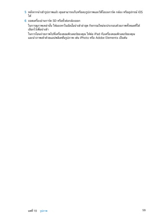 5	 หลังจากนำเข้ารูปภาพแล้ว คุณสามารถเก็บหรือลบรูปภาพและวิดีโอบนการ์ด กล้อง หรืออุปกรณ์ iOS
ได้
	 6	 ถอดเครื่องอ่านการ์ด SD หรือขั้วต่อกล้องออก
ในการดูภาพเหล่านั้น ให้มองหาในอัลบั้มนำเข้าล่าสุด กิจกรรมใหม่จะประกอบด้วยภาพทั้งหมดที่ได้
เลือกไว้เพื่อนำเข้า
ในการโอนถ่ายภาพไปที่เครื่องคอมพิวเตอร์ของคุณ ให้ต่อ iPad กับเครื่องคอมพิวเตอร์ของคุณ
และนำภาพเข้าด้วยแอปพลิเคชั่นรูปภาพ เช่น iPhoto หรือ Adobe Elements เป็นต้น
59บทที่ 10    รูปภาพ
 