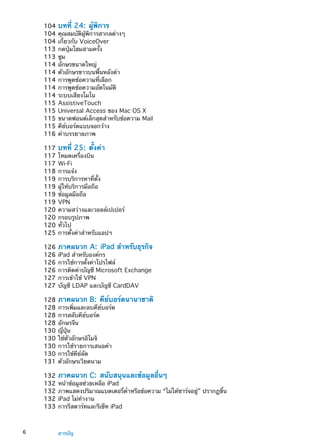 104	บทที่ 24:  ผู้พิการ
104	คุณสมบัติผู้พิการสากลต่างๆ
104	เกี่ยวกับ VoiceOver
113	กดปุ่มโฮมสามครั้ง
113	ซูม
114	อักษรขนาดใหญ่
114	ตัวอักษรขาวบนพื้นหลังดำ
114	การพูดข้อความที่เลือก
114	การพูดข้อความอัตโนมัติ
114	ระบบเสียงโมโน
115	AssistiveTouch
115	Universal Access ของ Mac OS X
115	ขนาดฟอนต์เล็กสุดสำหรับข้อความ Mail
115	คีย์บอร์ดแบบจอกว้าง
116	คำบรรยายภาพ
117	บทที่ 25:  ตั้งค่า
117	โหมดเครื่องบิน
117	Wi-Fi
118	การแจ้ง
119	การบริการหาที่ตั้ง
119	ผู้ให้บริการมือถือ
119	ข้อมูลมือถือ
119	VPN
120	ความสว่างและวอลล์เปเปอร์
120	กรอบรูปภาพ
120	ทั่วไป
125	การตั้งค่าสำหรับแอปฯ
126	ภาคผนวก A:  iPad สำหรับธุรกิจ
126	iPad สำหรับองค์กร
126	การใช้การตั้งค่าโปรไฟล์
126	การติดค่าบัญชี Microsoft Exchange
127	การเข้าใช้ VPN
127	บัญชี LDAP และบัญชี CardDAV
128	ภาคผนวก B:  คีย์บอร์ดนานาชาติ
128	การเพิ่มและลบคีย์บอร์ด
128	การสลับคีย์บอร์ด
128	อักษรจีน
130	ญี่ปุ่น
130	ใช้ตัวอักษรอิโมจิ
130	การใช้รายการเสนอคำ
130	การใช้คีย์ลัด
131	ตัวอักษรเวียดนาม
132	ภาคผนวก C:  สนับสนุนและข้อมูลอื่นๆ
132	หน้าข้อมูลช่วยเหลือ iPad
132	ภาพแสดงปริมาณแบตเตอรี่ต่ำหรือข้อความ “ไม่ได้ชาร์จอยู่” ปรากฏขึ้น
132	iPad ไม่ทำงาน
133	การรีสตาร์ทและรีเซ็ท iPad
6 สารบัญ
 