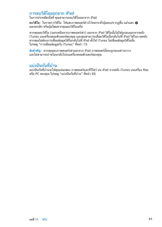 การลบวิดีโอออกจาก iPad
ในการประหยัดเนื้อที่ คุณสามารถลบวิดีโอออกจาก iPad
ลบวิดีโอ:  ในรายการวิดีโอ ให้แตะภาพยนตร์ค้างไว้จนกระทั่งปุ่มลบปรากฏขึ้น แล้วแตะ
แตะยกเลิก หรือปุ่มโฮมหากคุณลบวิดีโอเสร็จ
หากคุณลบวิดีโอ (นอกเหนือจากภาพยนตร์เช่า) ออกจาก iPad วิดีโอนั้นไม่ได้ถูกลบออกจากคลัง
iTunes บนเครื่องคอมพิวเตอร์ของคุณ และคุณสามารถเชื่อมวิดีโอนั้นกลับไปที่ iPad ได้ในภายหลัง
หากคุณไม่ต้องการเชื่อมข้อมูลวิดีโอกลับไปที่ iPad ตั้งให้ iTunes ไม่เชื่อมข้อมูลวิดีโอนั้น
โปรดดู “การเชื่อมข้อมูลกับ iTunes” ที่หน้า 19
ข้อสำคัญ:  หากคุณลบภาพยนตร์เช่าออกจาก iPad ภาพยนตร์นั้นจะถูกลบอย่างถาวร
และไม่สามารถถ่ายโอนกลับไปบนเครื่องคอมพิวเตอร์ของคุณ
แบ่งปันกันที่บ้าน
แบ่งปันกันที่บ้านจะให้คุณเล่นเพลง ภาพยนตร์และทีวีโชว์ บน iPad จากคลัง iTunes บนเครื่อง Mac
หรือ PC ของคุณ โปรดดู “แบ่งปันกันที่บ้าน” ที่หน้า 86
63บทที่ 11    วิดีโอ
 