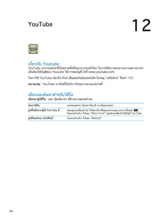 YouTube
12
เกี่ยวกับ Youtube
YouTube ประกอบด้วยวิดีโอขนาดสั้นที่ส่งมาจากคนทั่วโลก ในการใช้ความสามารถบางอย่างอาจจำ
เป็นต้องใช้บัญชีของ Youtube วิธีการขอบัญชี ไปที่ www.youtube.com
ในการใช้ YouTube ต้องให้ iPad เชื่อมต่อกับอินเทอร์เน็ต โปรดดู “เครือข่าย” ที่หน้า 121
หมายเหตุ:  YouTube อาจไม่มีให้บริการในทุกภาษาและสถานที่
เลือกและค้นหาสำหรับวิดีโอ
เลือกหาดูวิดีโอ:  แตะ ปุ่มเลือกหา ที่ด้านล่างของหน้าจอ
ค้นหาวิดีโอ: แตะช่องค้นหา ป้อนคำหรือวลี จากนั้นแตะค้นหา
ดูวิดีโออื่นจากผู้ใช้ YouTube นี้ ขณะดูแบบเต็มหน้าจอ ให้แตะหน้าเพื่อดูแผงควบคุม และจากนั้นแตะ
ในแถบด้านข้าง ให้แตะ “More From” คุณต้องลงชื่อเข้าใช้บัญชี YouTube
ดูวิดีโอคล้ายๆ กับวิดีโอนี้ ในแถบด้านข้าง ให้แตะ “Related”
64
 