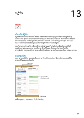 ปฏิทิน
13
เกี่ยวกับปฏิทิน
ปฏิทินทำให้ติดตามตารางเวลาได้อย่างง่ายดาย คุณสามารถดูปฏิทินส่วนตัว หรือปฏิทินอื่นๆ
ในคราวเดียว คุณสามารถดูรายการกิจกรรมปฏิทิน ตามรายวัน รายเดือน หรือรายการสิ่งที่ต้องทำ
คุณสามารถค้นหา หัวเรื่อง ผู้รับเชิญ สถานที่ของกิจกรรม และโน้ตในปฏิทินของคุณ หากคุณใส่
วันเกิดในรายชื่อผู้ติดต่อของคุณ คุณสามารถดูวันเกิดเหล่านั้นในปฏิทิน
คุณยังสามารถสร้าง แก้ไข หรือยกเลิกการนัดหมายบน iPad แล้วค่อยเชื่อมข้อมูลกลับไปที่
คอมพิวเตอร์ของคุณ คุณสามารถสมัครสมาชิกปฏิทินของ Google, Yahoo หรือ iCal
ถ้าคุณมีบัญชี Microsoft Exchange หรือ iCloud คุณสามารถรับและตอบกลับการเชิญการประชุม
การดูปฏิทิน
คุณสามารถดูปฏิทินรายบุคคลหรือแบบรวม ซึ่งจะทำให้ง่ายต่อการจัดการกิจกรรมและปฏิทิน
ครอบครัวในช่วงเวลาเดียวกัน
เลือกประเภท
เพิ่มกิจกรรม
แตะและลากเพิ่ม
ปรับเปลี่ยนตำแหน�ง
เปลี่ยนมุมมอง:  แตะรายการ วัน ปี หรือเดือน
67
 