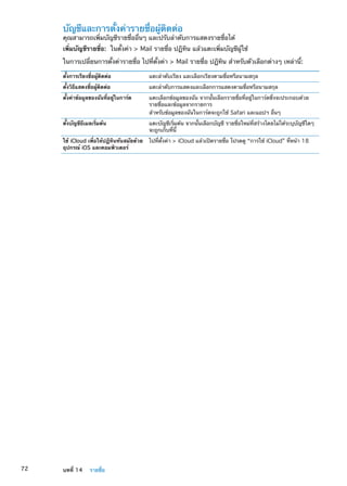 บัญชีและการตั้งค่ารายชื่อผู้ติดต่อ
คุณสามารถเพิ่มบัญชีรายชื่ออื่นๆ และปรับลำดับการแสดงรายชื่อได้
เพิ่มบัญชีรายชื่อ:  ในตั้งค่า  Mail รายชื่อ ปฏิทิน แล้วแตะเพิ่มบัญชีผู้ใช้
ในการเปลี่ยนการตั้งค่ารายชื่อ ไปที่ตั้งค่า  Mail รายชื่อ ปฏิทิน สำหรับตัวเลือกต่างๆ เหล่านี้:
ตั้งการเรียงชื่อผู้ติดต่อ แตะลำดับเรียง และเลือกเรียงตามชื่อหรือนามสกุล
ตั้งวิธีแสดงชื่อผู้ติดต่อ แตะลำดับการแสดงและเลือกการแสดงตามชื่อหรือนามสกุล
ตั้งค่าข้อมูลของฉันที่อยู่ในการ์ด แตะเลือกข้อมูลของฉัน จากนั้นเลือกรายชื่อที่อยู่ในการ์ดซึ่งจะประกอบด้วย
รายชื่อและข้อมูลจากรายการ
สำหรับข้อมูลของฉันในการ์ดจะถูกใช้ Safari และแอปฯ อื่นๆ
ตั้งบัญชีอีเมลเริ่มต้น แตะบัญชีเริ่มต้น จากนั้นเลือกบัญชี รายชื่อใหม่ที่สร้างโดยไม่ได้ระบุบัญชีใดๆ
จะถูกเก็บที่นี้
ใช้ iCloud เพื่อให้ปฏิทินทันสมัยด้วย
อุปกรณ์ iOS และคอมพิวเตอร์
ไปที่ตั้งค่า  iCloud แล้วเปิดรายชื่อ โปรดดู “การใช้ iCloud” ที่หน้า 18
72 บทที่ 14    รายชื่อ
 