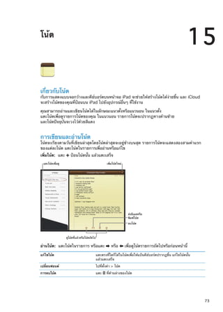 โน้ต
15
เกี่ยวกับโน้ต
กับการแสดงแบบจอกว้างและคีย์บอร์ดบนหน้าจอ iPad จะช่วยให้สร้างโน้ตได้ง่ายขึ้น และ iCloud
จะสร้างโน้ตของคุณที่ป้อนบน iPad ไปยังอุปกรณ์อื่นๆ ที่ใช้งาน
คุณสามารถอ่านและเขียนโน้ตได้ในลักษณะแนวตั้งหรือแนวนอน ในแนวตั้ง
แตะโน้ตเพื่อดูรายการโน้ตของคุณ ในแนวนอน รายการโน้ตจะปรากฏทางด้านซ้าย
และโน้ตปัจจุบันจะวงไว้ด้วยสีแดง
การเขียนและอ่านโน้ต
โน้ตจะเรียงตามวันที่เขียนล่าสุดโดยโน้ตล่าสุดจะอยู่ข้างบนสุด รายการโน้ตจะแสดงสองสามคำแรก
ของแต่ละโน้ต แตะโน้ตในรายการเพื่ออ่านหรือแก้ไข
เพิ่มโน้ต:  แตะ ป้อนโน้ตนั้น แล้วแตะเสร็จ
ส�งอีเมลหรือ
พิมพ�โน�ต
ลบโน�ต
แตะโน�ตเพื่อดู เพิ่มโน�ตใหม�
ดูโน�ตที่แล�วหรือโน�ตถัดไป
อ่านโน้ต:  แตะโน้ตในรายการ หรือแตะ หรือ เพื่อดูโน้ตรายการถัดไปหรือก่อนหน้านี้
แก้ไขโน้ต แตะตรงที่ใดก็ได้ในโน้ตเพื่อให้แป้นคีย์บอร์ดปรากฏขึ้น แก้ไขโน้ตนั้น
แล้วแตะเสร็จ
เปลี่ยนฟอนต์ ไปที่ตั้งค่า  โน้ต
การลบโน้ต แตะ ที่ด้านล่างของโน้ต
73
 