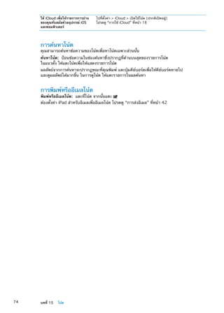 ใช้ iCloud เพื่อให้รายการการอ่าน
ของคุณทันสมัยด้วยอุปกรณ์ iOS
และคอมพิวเตอร์
ไปที่ตั้งค่า  iCloud  เปิดใช้โน้ต (ปรกติเปิดอยู่)
โปรดดู “การใช้ iCloud” ที่หน้า 18
การค้นหาโน้ต
คุณสามารถค้นหาข้อความของโน้ตเพื่อหาโน้ตเฉพาะส่วนนั้น
ค้นหาโน้ต:  ป้อนข้อความในช่องค้นหาซึ่งปรากฏที่ด้านบนสุดของรายการโน้ต
ในแนวตั้ง ให้แตะโน้ตเพื่อให้แสดงรายการโน้ต
ผลลัพธ์จากการค้นหาจะปรากฏขณะที่คุณพิมพ์ แตะปุ่มคีย์บอร์ดเพื่อให้คีย์บอร์ดหายไป
และดูผลลัพธ์ได้มากขึ้น ในการดูโน้ต ให้แตะรายการในผลค้นหา
การพิมพ์หรืออีเมลโน้ต
พิมพ์หรืออีเมลโน้ต:  แตะที่โน้ต จากนั้นแตะ
ต้องตั้งค่า iPad สำหรับอีเมลเพื่ออีเมลโน้ต โปรดดู “การส่งอีเมล” ที่หน้า 42
74 บทที่ 15    โน้ต
 