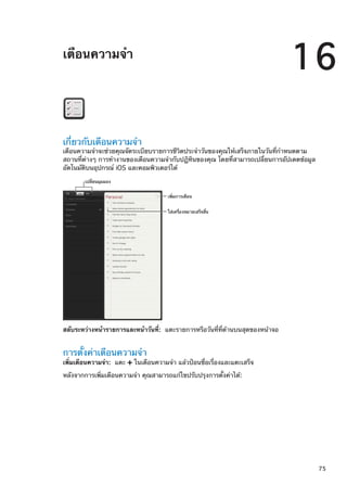 เตือนความจำ
16
เกี่ยวกับเตือนความจำ
เตือนความจำจะช่วยคุณจัดระเบียบรายการชีวิตประจำวันของคุณให้เสร็จภายในวันที่กำหนดตาม
สถานที่ต่างๆ การทำงานของเตือนความจำกับปฏิทินของคุณ โดยที่สามารถเปลี่ยนการอัปเดตข้อมูล
อัตโนมัติบนอุปกรณ์ iOS และคอมพิวเตอร์ได้
ใส�เครื่องหมายเสร็จสิ้น
เพิ่มการเตือน
เปลี่ยนมุมมอง
สลับระหว่างหน้ารายการและหน้าวันที่:  แตะรายการหรือวันที่ที่ด้านบนสุดของหน้าจอ
การตั้งค่าเตือนความจำ
เพิ่มเตือนความจำ:  แตะ ในเตือนความจำ แล้วป้อนชื่อเรื่องและแตะเสร็จ
หลังจากการเพิ่มเตือนความจำ คุณสามารถแก้ไขปรับปรุงการตั้งค่าได้:
75
 