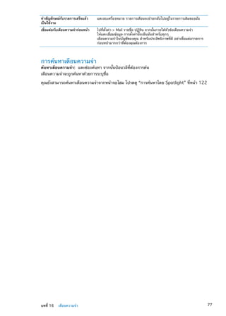 ทำสัญลักษณ์กับรายการเสร็จแล้ว
เป็นใช้งาน
แตะลบเครื่องหมาย รายการเตือนจะย้ายกลับไปอยู่ในรายการเดิมของมัน
เชื่อมต่อกับเตือนความจำก่อนหน้า ไปที่ตั้งค่า  Mail รายชื่อ ปฏิทิน จากนั้นภายใต้หัวข้อเตือนความจำ
ให้แตะเชื่อมข้อมูล การตั้งค่านี้จะยืนยันสำหรับทุกๆ
เตือนความจำในบัญชีของคุณ สำหรับประสิทธิภาพที่ดี อย่าเชื่อมต่อรายการ
ก่อนหน้ามากกว่าที่ต้องคุณต้องการ
การค้นหาเตือนความจำ
ค้นหาเตือนความจำ:  แตะช่องค้นหา จากนั้นป้อนวลีที่ต้องการค้น
เตือนความจำจะถูกค้นหาด้วยการระบุชื่อ
คุณยังสามารถค้นหาเตือนความจำจากหน้าจอโฮม โปรดดู “การค้นหาโดย Spotlight” ที่หน้า 122
77บทที่ 16    เตือนความจำ
 