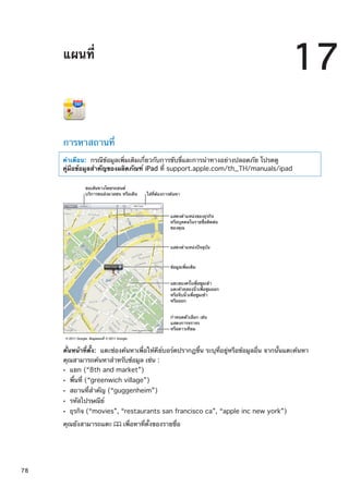 แผนที่
17
การหาสถานที่
คำเตือน:  กรณีข้อมูลเพิ่มเติมเกี่ยวกับการขับขี่และการนำทางอย่างปลอดภัย โปรดดู
คู่มือข้อมูลสำคัญของผลิตภัณฑ์ iPad ที่ support.apple.com/th_TH/manuals/ipad
ข�อมูลเพิ่มเติม
แตะสองครั้งเพื่อซูมเข�า
แตะด�วยสองนิ้วเพื่อซูมออก
หรือจีบนิ้วเพื่อซูมเข�า
หรือออก
กำหนดตัวเลือก เช�น
แสดงการจราจร
หรือดาวเทียม
© 2011 Google. ข�อมูลแผนที่ © 2011 Google.
ขอเส�นทางโดยรถยนต�
บริการขนส�งมวลชน หรือเดิน ใส�ที่ต�องการค�นหา
แสดงตำแหน�งของธุรกิจ
หรือบุคคลในรายชื่อติดต�อ
ของคุณ
แสดงตำแหน�งป�จจุบัน
คั่นหน้าที่ตั้ง:  แตะช่องค้นหาเพื่อให้คีย์บอร์ดปรากฏขึ้น ระบุที่อยู่หรือข้อมูลอื่น จากนั้นแตะค้นหา
คุณสามารถค้นหาสำหรับข้อมูล เช่น :
แยก (“8th and market”)ÂÂ
พื้นที่ (“greenwich village”)ÂÂ
สถานที่สำคัญ (“guggenheim”)ÂÂ
รหัสไปรษณีย์ÂÂ
ธุรกิจ (“movies”, “restaurants san francisco ca”, “apple inc new york”)ÂÂ
คุณยังสามารถแตะ เพื่อหาที่ตั้งของรายชื่อ
78
 
