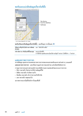 ขอรับและแบ่งปันข้อมูลเกี่ยวกับที่ตั้ง
ใช�การโทรผ�าน
FaceTime (เมื่อพร�อม)
ไปที่เว็บไซต�
© 2011 Google. ข�อมูลแผนที่ © 2011 Google.
ขอรับหรือแบ่งปันข้อมูลเกี่ยวกับที่ตั้ง:  แตะที่หมุด จากนั้นแตะ
เพิ่มสถานที่ธุรกิจไปยังรายการติดต่อ
ของคุณ
แตะ “เพิ่มไปที่รายชื่อ”
ทวิต ข้อความ หรืออีเมลที่ตั้งของคุณ แตะแบ่งปันที่ตั้ง
การใช้ทวิต คุณต้องลงทะเบียนใช้งานบัญชี Twitter ไปที่ตั้งค่า  Twitter
แสดงสภาพการจราจร
หากมีข้อมูล คุณสามารถแสดงสภาพการจราจรของถนนสายหลักและทางด่วนต่างๆ บนแผนที่
แสดงสภาพการจราจร:  แตะหรือลากมุมล่างขวาของหน้าจอ แล้วเปิดหรือปิดจราจร
การดูการจราจรบนทางด่วนจะมีการลงรหัสสี ตามความคล่องตัวของระบบการจราจร:
สีเทา หมายถึง ไม่สามารถใช้งานข้อมูลนี้ได้ÂÂ
สีเขียว หมายถึง จำกัดความเร็วÂÂ
สีเหลือง หมายถึง ตÂÂ ่ำกว่าความเร็วที่จำกัด
แดง หมายถึง หยุดและไปÂÂ
สภาพจราจรอาจไม่มีให้บริการในทุกพื้นที่
80 บทที่ 17    แผนที่
 