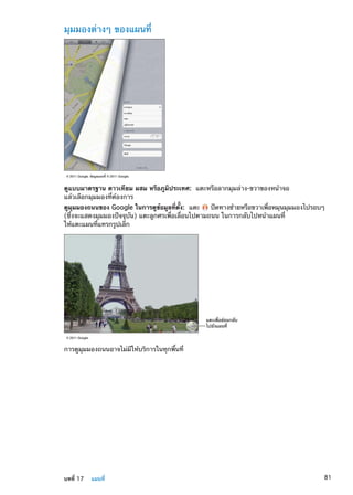 มุมมองต่างๆ ของแผนที่
© 2011 Google. ข�อมูลแผนที่ © 2011 Google.
ดูแบบมาตรฐาน ดาวเทียม ผสม หรือภูมิประเทศ:  แตะหรือลากมุมล่าง-ขวาของหน้าจอ
แล้วเลือกมุมมองที่ต้องการ
ดูมุมมองถนนของ Google ในการดูข้อมูลที่ตั้ง:  แตะ ปัดทางซ้ายหรือขวาเพื่อหมุนมุมมองไปรอบๆ
(ซึ่งจะแสดงมุมมองปัจจุบัน) แตะลูกศรเพื่อเลื่อนไปตามถนน ในการกลับไปหน้าแผนที่
ให้แตะแผนที่แทรกรูปเล็ก
แตะเพื่อย�อนกลับ
ไปยังแผนที่
© 2011 Google.
การดูมุมมองถนนอาจไม่มีให้บริการในทุกพื้นที่
81บทที่ 17    แผนที่
 