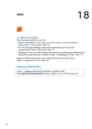 เพลง
18
การเพิ่มเพลงและเสียง
วิธีการนำเอาเพลงและสื่ออื่นๆ ลงบน iPad:
ซื้อและดาวน์โหลดสื่อจาก iTunes Store บน iPad ใน Music แตะ Store ขณะเลือกหาÂÂ
โปรดดู บทที่ 19 “iTunes Store” ที่หน้า 87
ใช้การดาวน์โหลดอัตโนมัติเพื่อดาวน์โหลดเพลงใหม่สำหรับซื้อบนอุปกรณ์ iOS อื่นๆÂÂ
และคอมพิวเตอร์ โปรดดู “การใช้ iCloud” ที่หน้า 18
เชื่อมข้อมูล กับ iTunes บนเครื่องคอมพิวเตอร์ของคุณ คุณสามารถเชื่อมข้อมูลเพลงทั้งหมดของคุณÂÂ
หรือคุณสามารถเลือกเฉพาะเพลง และสื่ออื่นๆ โปรดดู “การเชื่อมข้อมูลกับ iTunes” ที่หน้า 19
คุณยังสามารถใช้การเข้าคู่เพลงกับ iTunes เพื่อเข้าถึงไลบรารีเพลงของคุณใน iCloud
โปรดดู “การเข้าคู่เพลงกับ iTunes” ที่หน้า 84
เล่นเพลงและสื่อเสียงอื่นๆ
คำเตือน:  กรณีข้อมูลสำคัญเกี่ยวกับการหลีกเลี่ยงการสูญเสียการรับฟัง
โปรดดู คู่มือข้อมูลสำคัญของผลิตภัณฑ์ที่ support.apple.com/th_TH/manuals/ipad
82
 