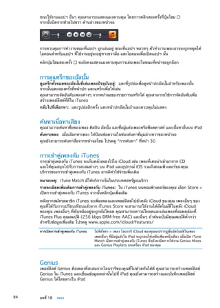 ขณะใช้งานแอปฯ อื่นๆ คุณสามารถแสดงแผงควบคุม โดยการคลิกสองครั้งที่ปุ่มโฮม
จากนั้นปัดจากซ้ายไปขวา ด้านล่างของหน้าจอ
การควบคุมการทำงานขณะที่แอปฯ ถูกเล่นอยู่ ขณะที่แอปฯ หลายๆ ตัวทำงานเพลงอาจจะถูกหยุดได้
ไอคอนสำหรับแอปฯ ที่ใช้งานอยู่จะอยู่ทางขวามือ แตะไอคอนเพื่อเปิดแอปฯ นั้น
คลิกปุ่มโฮมสองครั้ง จะยังคงแสดงแผงควบคุมการเล่นเพลงในขณะที่หน้าจอถูกล็อก
การดูแทร็กของอัลบั้ม
ดูแทร็กทั้งหมดของอัลบั้มที่เล่นเพลงปัจจุบันอยู่:  แตะที่รูปย่อเพื่อดูหน้าปกอัลบั้มสำหรับเพลงนั้น
จากนั้นแตะสองครั้งที่หน้าปก แตะแทร็กเพื่อให้เล่น
คุณสามารถจัดอันดับเพลงต่างๆ จากหน้าจอของรายการแทร็กได้ คุณสามารถใช้การจัดอันดับเพื่อ
สร้างเพลย์ลีสต์ที่ดีใน iTunes
กลับไปที่เลือกหา:  แตะรูปย่ออีกครั้ง แตะหน้าปกอัลบั้มถ้าแผงควบคุมไม่แสดง
ค้นหาเนื้อหาเสียง
คุณสามารถค้นหาชื่อของเพลง ศิลปิน อัลบั้ม และชื่อผู้แต่งเพลงหรือพ็อดคาสท์ และเนื้อหาอื่นบน iPad
ค้นหาเพลง:  เมื่อเลือกหาเพลง ให้ป้อนข้อความในช่องค้นหาที่มุมล่างขวาของหน้าจอ
คุณยังสามารถค้นหาสื่อจากหน้าจอโฮม โปรดดู “การค้นหา” ที่หน้า 30
การเข้าคู่เพลงกับ iTunes
การเข้าคู่เพลงกับ iTunes จะเก็บคลังเพลงไว้ใน iCloud เช่น เพลงที่เคยนำเข้ามาจาก CD
และให้คุณสนุกไปกับการสะสมต่างๆ บน iPad และอุปกรณ์ iOS รวมถึงคอมพิวเตอร์ของคุณ
บริการของการเข้าคู่เพลงกับ iTunes อาจมีค่าใช้จ่ายเพิ่มเติม
หมายเหตุ:  iTune Match มีให้บริการเริ่มในประเทศสหรัฐอเมริกา
รายละเอียดเพิ่มเติมการเข้าคู่เพลงกับ iTunes:  ใน iTunes บนคอมพิวเตอร์ของคุณ เลือก Store 
เปิดการเข้าคู่เพลงกับ iTunes จากนั้นคลิกปุ่มเพิ่มเติม
หลังจากสมัครสมาชิก iTunes จะเพิ่มเพลงและเพลย์ลีสต์ไปยังคลัง iCloud ของคุณ เพลงอื่นๆ ของ
คุณที่ได้รับการเปรียบเทียบแล้วจาก iTunes Store จะสามารถใช้งานได้อัตโนมัติในคลัง iCloud
ของคุณ เพลงอื่นๆ ที่ยังเหลืออยู่จะถูกอัปโหลด คุณสามารถดาวน์โหลดและเล่นเพลงที่สอดคล้องที่
iTunes Plus คุณสมบัติ (256 kbps DRM-free AAC) และอื่นๆ ถ้าต้นฉบับมีคุณสมบัติต่ำกว่า
สำหรับข้อมูลเพิ่มเติม โปรดดู www.apple.com/icloud/features/
การเปิดการเข้าคู่เพลงกับ iTunes ไปที่ตั้งค่า  เพลง ไลบรารี iCloud ของคุณจะปรากฏขึ้นอัตโนมัติในเพลง
เพลงอื่นๆ ที่มีอยู่แล้วใน iPad จะถูกลบให้เหลือเพียงหนึ่งเดียว เมื่อเปิด iTune
Match เปิดการเข้าคู่เพลงกับ iTunes ซึ่งยังคงปิดการใช้งาน Genius Mixes
และ Genius Playlists บนเครื่อง iPad ของคุณ
Genius
เพลย์ลีสต์ Genius คือเพลงที่สะสมจากไลบรารีของคุณที่ไปด้วยกันได้ดี คุณสามารถสร้างเพลย์ลีสต์
Genius ใน iTunes และเชื่อมข้อมูลเหล่านั้นไปที่ iPad คุณยังสามารถสร้างและบันทึกเพลย์ลีสต์
Genius ได้โดยตรงใน iPad
84 บทที่ 18    เพลง
 