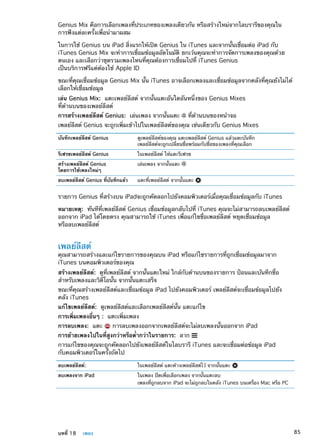 Genius Mix คือการเลือกเพลงที่ประเภทของเพลงเดียวกัน หรือสร้างใหม่จากไลบรารีของคุณใน
การฟังแต่ละครั้งเพื่อนำมาผสม
ในการใช้ Genius บน iPad สิ่งแรกให้เปิด Genius ใน iTunes และจากนั้นเชื่อมต่อ iPad กับ
iTunes Genius Mix จะทำการเชื่อมข้อมูลอัตโนมัติ ยกเว้นคุณจะทำการจัดการเพลงของคุณด้วย
ตนเอง และเลือกว่าชุดรวมเพลงไหนที่คุณต้องการเชื่อมไปที่ iTunes Genius
เป็นบริการฟรีแต่ต้องใช้ Apple ID
ขณะที่คุณเชื่อมข้อมูล Genius Mix นั้น iTunes อาจเลือกเพลงและเชื่อมข้อมูลจากคลังที่คุณยังไม่ได้
เลือกให้เชื่อมข้อมูล
เล่น Genius Mix:  แตะเพลย์ลีสต์ จากนั้นแตะอันใดอันหนึ่งของ Genius Mixes
ที่ด้านบนของเพลย์ลีสต์
การสร้างเพลย์ลีสต์ Genius:  เล่นเพลง จากนั้นแตะ ที่ด้านบนของหน้าจอ
เพลย์ลีสต์ Genius จะถูกเพิ่มเข้าไปในเพลย์ลีสต์ของคุณ เช่นเดียวกับ Genius Mixes
บันทึกเพลย์ลีสต์ Genius ดูเพลย์ลีสต์ของคุณ แตะเพลย์ลีสต์ Genius แล้วแตะบันทึก
เพลย์ลีสต์จะถูกเปลี่ยนชื่อพร้อมกับชื่อของเพลงที่คุณเลือก
รีเฟรชเพลย์ลีสต์ Genius ในเพลย์ลีสต์ ให้แตะรีเฟรช
สร้างเพลย์ลีสต์ Genius
โดยการใช้เพลงใหม่ๆ
เล่นเพลง จากนั้นแตะ
ลบเพลย์ลีสต์ Genius ที่บันทึกแล้ว แตะที่เพลย์ลีสต์ จากนั้นแตะ
รายการ Genius ที่สร้างบน iPadจะถูกคัดลอกไปยังคอมพิวเตอร์เมื่อคุณเชื่อมข้อมูลกับ iTunes
หมายเหตุ:  ทันทีที่เพลย์ลีสต์ Genius เชื่อมข้อมูลกลับไปที่ iTunes คุณจะไม่สามารถลบเพลย์ลีสต์
ออกจาก iPad ได้โดยตรง คุณสามารถใช้ iTunes เพื่อแก้ไขชื่อเพลย์ลีสต์ หยุดเชื่อมข้อมูล
หรือลบเพลย์ลีสต์
เพลย์ลีสต์
คุณสามารถสร้างและแก้ไขรายการของคุณบน iPad หรือแก้ไขรายการที่ถูกเชื่อมข้อมูลมาจาก
iTunes บนคอมพิวเตอร์ของคุณ
สร้างเพลย์ลีสต์:  ดูที่เพลย์ลีสต์ จากนั้นแตะใหม่ ใกล้กับด้านบนของรายการ ป้อนและบันทึกชื่อ
สำหรับเพลงและวิดีโอนั้น จากนั้นแตะเสร็จ
ขณะที่คุณสร้างเพลย์ลีสต์และเชื่อมข้อมูล iPad ไปยังคอมพิวเตอร์ เพลย์ลีสต์จะเชื่อมข้อมูลไปยัง
คลัง iTunes
แก้ไขเพลย์ลีสต์:  ดูเพลย์ลีสต์และเลือกเพลย์ลีสต์นั้น แตะแก้ไข
การเพิ่มเพลงอื่นๆ : แตะเพิ่มเพลง
การลบเพลง: แตะ การลบเพลงออกจากเพลย์ลีสต์จะไม่ลบเพลงนั้นออกจาก iPad
การย้ายเพลงไปในที่สูงกว่าหรือต่ำกว่าในรายการ: ลาก
การแก้ไขของคุณจะถูกคัดลอกไปยังเพลย์ลีสต์ในไลบรารี iTunes และจะเชื่อมต่อข้อมูล iPad
กับคอมพิวเตอร์ในครั้งถัดไป
ลบเพลย์ลีสต์: ในเพลย์ลีสต์ แตะค้างเพลย์ลีสต์ไว้ จากนั้นแตะ
ลบเพลงจาก iPad ในเพลง ปัดเพื่อเลือกเพลง จากนั้นแตะลบ
เพลงที่ถูกลบจาก iPad จะไม่ถูกลบในคลัง iTunes บนเครื่อง Mac หรือ PC
85บทที่ 18    เพลง
 