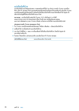 แบ่งปันกันที่บ้าน
แบ่งปันกันที่บ้านจะให้คุณเล่นเพลง ภาพยนตร์และทีวีโชว์ บน iPad จากคลัง iTunes บนเครื่อง
Mac หรือ PC ของคุณ iPad และคอมพิวเตอร์ต้องต่อกับเครือข่ายไร้สายเดียวกัน ต้องเปิด iTunes
บนเครื่องคอมพิวเตอร์ของคุณไว้ พร้อมกับเปิดใช้แบ่งปันกันที่บ้านและได้ลงชื่อเข้าใช้ Apple ID
เดียวกันกับบัญชีที่ใช้แบ่งปันกันที่บ้านบน iPad
หมายเหตุ:  แบ่งปันกันที่บ้านต้องใช้ iTunes 10.2 หรือใหม่กว่า หาได้ที่
www.itunes.com/th/download เนื้อหาโบนัส เช่น หนังสือเสียงขนาดย่อม
และรายการพิเศษต่างๆ ของ iTunes เป็นต้น จะไม่สามารถให้ใช้การแบ่งปันกันที่บ้านได้
เล่นเพลงจากคลัง iTunes ของคุณบน iPad:
	 1	 ใน iTunes บนเครื่องคอมพิวเตอร์ของคุณ ให้เลือก เพิ่มเติม  เปิดแบ่งปันกันที่บ้าน
	 2	 ลงชื่อเข้าใช้ จากนั้นคลิกสร้างแบ่งปันกันที่บ้าน
	 3	 บน iPad ไปที่ตั้งค่า  เพลง จากนั้นลงชื่อเข้าใช้ไปที่แบ่งปันกันที่บ้าน โดยใช้ Apple ID
และรหัสผ่านเดียวกัน
	 4	 ในเพลง ให้แตะอื่นๆ แล้วแตะแบ่งปัน และเลือกไลบรารี iTunes ของคุณ
กลับไปที่เนื้อหาบน iPad แตะแบ่งปันและเลือก iPad ของฉัน
86 บทที่ 18    เพลง
 