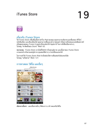iTunes Store
19
เกี่ยวกับ iTunes Store
ใช้ iTunes Store เพื่อเพิ่มเนื้อหาเข้าใน iPad ของคุณ คุณสามารถเลือกหาและซื้อเพลง ทีวีโชว์
หนังสือเสียง และเสียงเตือนได้ คุณสามารถซื้อและเช่าภาพยนตร์ หรือดาวน์โหลดและเล่นพ็อดคาสท์
หรือชุดสะสมของ iTunes U คุณจำเป็นจะต้องใช้ Apple ID ในการสั่งซื้อเนื้อหาต่างๆ
โปรดดู “ค่าติดตั้งของ Store” ที่หน้า 92
หมายเหตุ:  iTunes Store อาจไม่มีให้บริการในทุกภูมิภาค และเนื้อหาของ iTunes Store
อาจแตกต่างกันตามแต่ภูมิภาค คุณสมบัติต่างๆ อาจเปลี่ยนแปลงได้
ในการเข้าใช้ iTunes Store iPad จำเป็นต้องใช้การเชื่อมต่อกับอินเทอร์เน็ต
โปรดดู “เครือข่าย” ที่หน้า 121
การหาเพลง วิดีโอ และอื่นๆ
เลือกประเภท
เลือกหาเนื้อหา:  แตะเนื้อหาหนึ่งๆ ที่ต้องการ อาทิ เพลงหรือวิดีโอ
87
 
