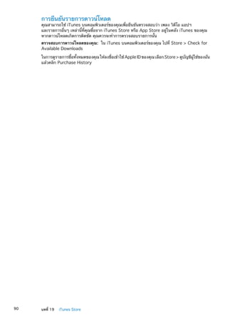 การยืนยันรายการดาวน์โหลด
คุณสามารถใช้ iTunes บนคอมพิวเตอร์ของคุณเพื่อยืนยันตรวจสอบว่า เพลง วิดีโอ แอปฯ
และรายการอื่นๆ เหล่านี้ที่คุณซื้อจาก iTunes Store หรือ App Store อยู่ในคลัง iTunes ของคุณ
หากดาวน์โหลดเกิดการติดขัด คุณควรจะทำการตรวจสอบรายการนั้น
ตรวจสอบการดาวน์โหลดของคุณ:  ใน iTunes บนคอมพิวเตอร์ของคุณ ไปที่ Store  Check for
Available Downloads
ในการดูรายการซื้อทั้งหมดของคุณ ให้ลงชื่อเข้าใช้ AppleIDของคุณ เลือก Store ดูบัญชีผู้ใช้ของฉัน
แล้วคลิก Purchase History
90 บทที่ 19    iTunes Store
 