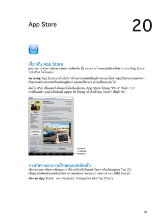 App Store
20
เกี่ยวกับ App Store
คุณสามารถค้นหา เลือกดู แสดงความคิดเห็น ซื้อ และดาวน์โหลดแอปพลิเคชั่นต่างๆ จาก App Store
ไปที่ iPad ได้โดยตรง
หมายเหตุ:  AppStoreอาจไม่มีบริการในทุกประเทศหรือภูมิภาคและเนื้อหาAppStoreอาจแตกต่าง
กันตามแต่ละประเทศหรือแต่ละภูมิภาค คุณสมบัติต่างๆ อาจเปลี่ยนแปลงได้
ต้องให้ iPad เชื่อมต่อกับอินเทอร์เน็ตเพื่อเลือกชม App Store โปรดดู “Wi-Fi” ที่หน้า 117
การซื้อแอปฯ คุณจำเป็นต้องมี Apple ID โปรดดู “ค่าติดตั้งของ Store” ที่หน้า 92
ตรวจสอบ
การอัปเดต
ของแอปฯ
การค้นหาและดาวน์โหลดแอปพลิเคชั่น
เลือกดูรายการคัดสรรเพื่อดูแอปฯ ที่น่าสนใจหรือที่แนะนำใหม่ๆ หรือเลือกดูผ่าน Top 25
เพื่อดูแอปพลิเคชั่นยอดนิยมที่สุด หากคุณต้องการหาแอปฯ เฉพาะเจาะจง ให้ใช้ Search
เลือกชม App Store:  แตะ Featured, Categories หรือ Top Charts
91
 