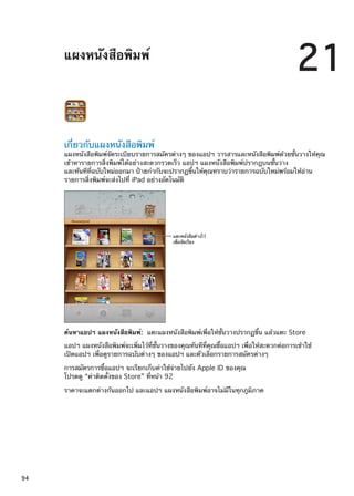 แผงหนังสือพิมพ์
21
เกี่ยวกับแผงหนังสือพิมพ์
แผงหนังสือพิมพ์จัดระเบียบรายการสมัครต่างๆ ของแอปฯ วารสารและหนังสือพิมพ์ด้วยชั้นวางให้คุณ
เข้าหารายการสิ่งพิมพ์ได้อย่างสะดวกรวดเร็ว แอปฯ แผงหนังสือพิมพ์ปรากฎบนชั้นวาง
และทันทีที่ฉบับใหม่ออกมา ป้ายกำกับจะปรากฏขึ้นให้คุณทราบว่ารายการฉบับใหม่พร้อมให้อ่าน
รายการสิ่งพิมพ์จะส่งไปที่ iPad อย่างอัตโนมัติ
แตะหนังสือค�างไว�
เพื่อจัดเรียง
ค้นหาแอปฯ แผงหนังสือพิมพ์:  แตะแผงหนังสือพิมพ์เพื่อให้ชั้นวางปรากฏขึ้น แล้วแตะ Store
แอปฯ แผงหนังสือพิมพ์จะเพิ่มไว้ที่ชั้นวางของคุณทันทีที่คุณซื้อแอปฯ เพื่อให้สะดวกต่อการเข้าใช้
เปิดแอปฯ เพื่อดูรายการฉบับต่างๆ ของแอปฯ และตัวเลือกรายการสมัครต่างๆ
การสมัครการซื้อแอปฯ จะเรียกเก็บค่าใช้จ่ายไปยัง Apple ID ของคุณ
โปรดดู “ค่าติดตั้งของ Store” ที่หน้า 92
ราคาจะแตกต่างกันออกไป และแอปฯ แผงหนังสือพิมพ์อาจไม่มีในทุกภูมิภาค
94
 